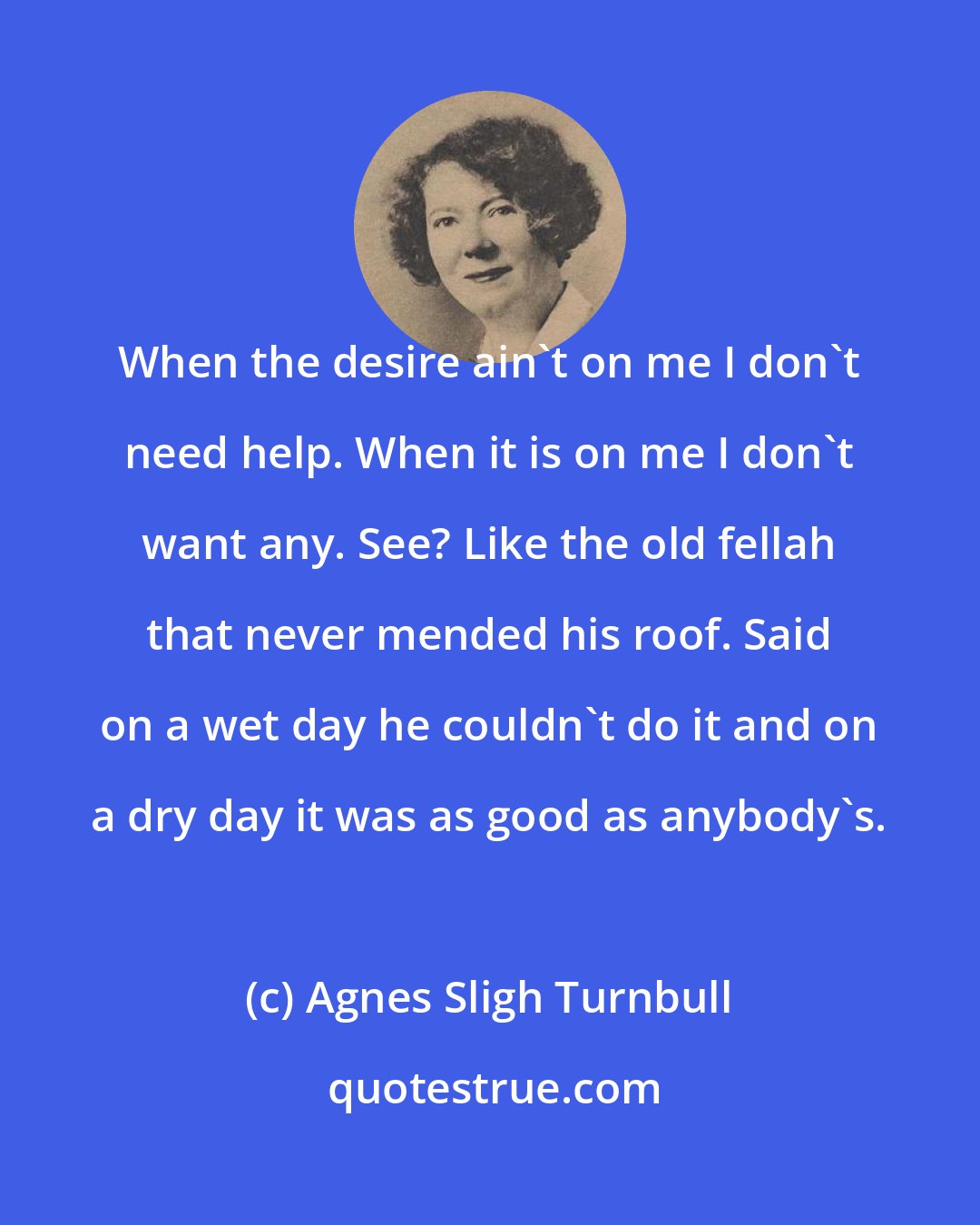 Agnes Sligh Turnbull: When the desire ain't on me I don't need help. When it is on me I don't want any. See? Like the old fellah that never mended his roof. Said on a wet day he couldn't do it and on a dry day it was as good as anybody's.