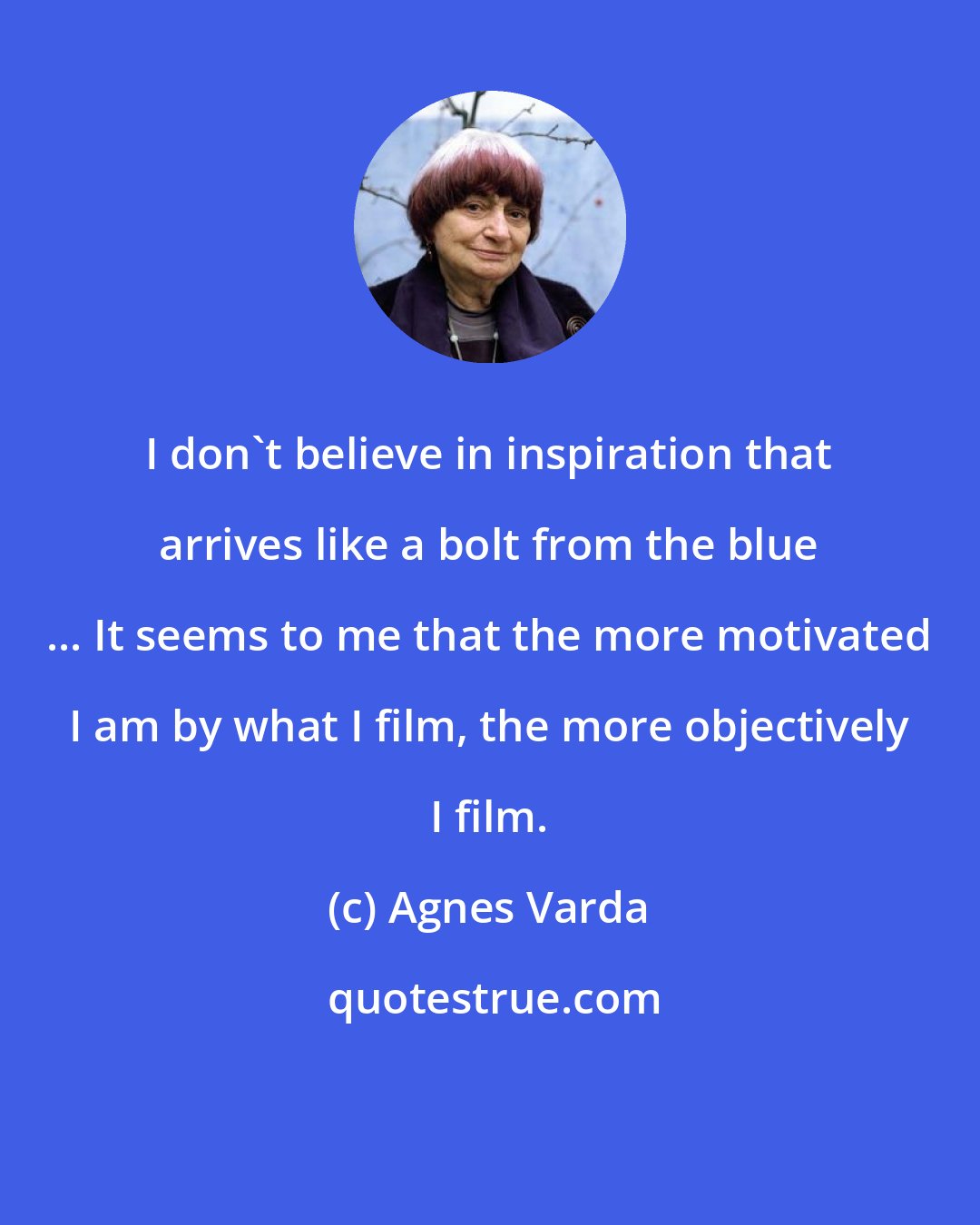 Agnes Varda: I don't believe in inspiration that arrives like a bolt from the blue ... It seems to me that the more motivated I am by what I film, the more objectively I film.