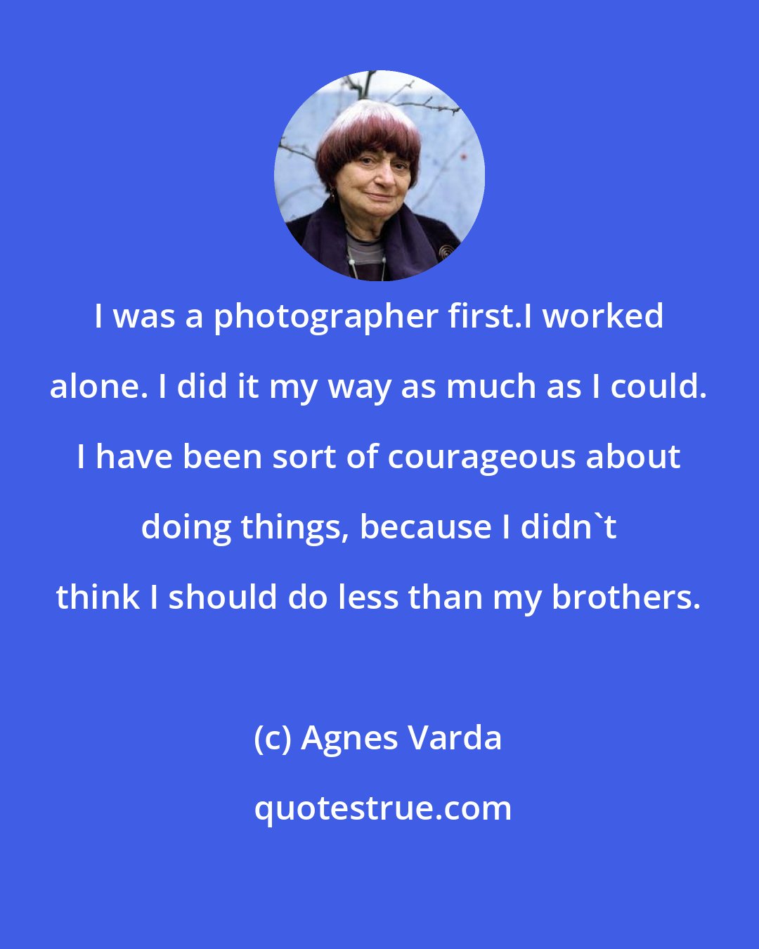 Agnes Varda: I was a photographer first.I worked alone. I did it my way as much as I could. I have been sort of courageous about doing things, because I didn't think I should do less than my brothers.