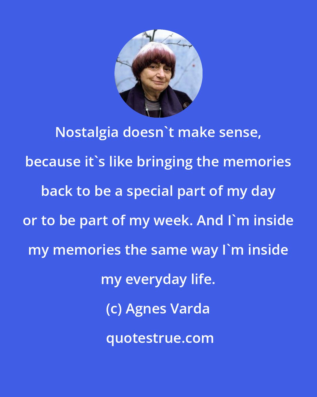 Agnes Varda: Nostalgia doesn't make sense, because it's like bringing the memories back to be a special part of my day or to be part of my week. And I'm inside my memories the same way I'm inside my everyday life.