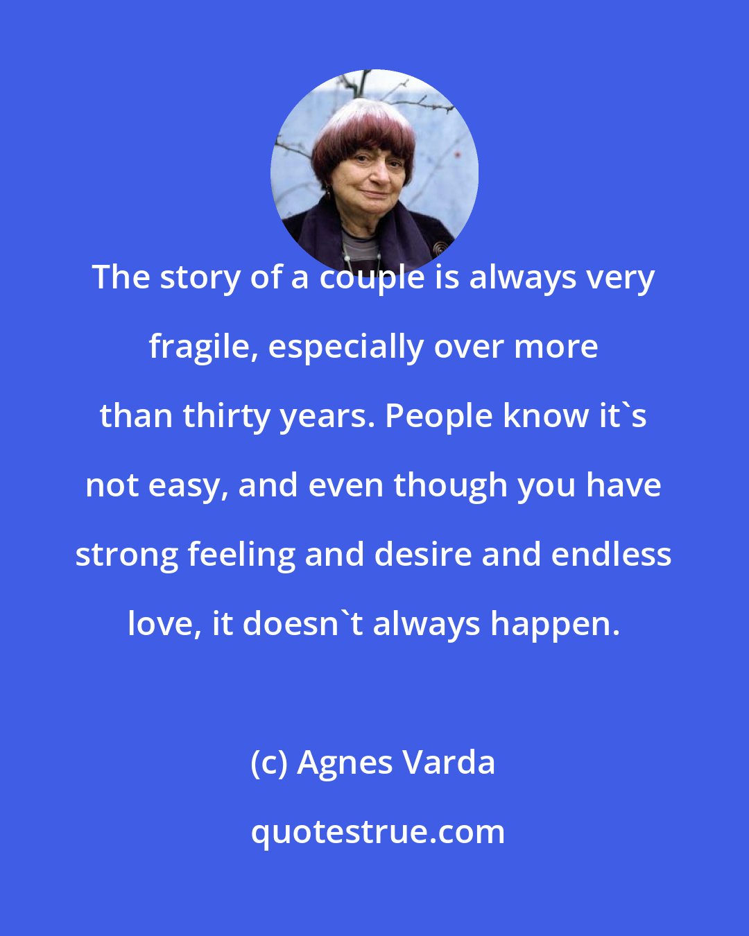 Agnes Varda: The story of a couple is always very fragile, especially over more than thirty years. People know it's not easy, and even though you have strong feeling and desire and endless love, it doesn't always happen.