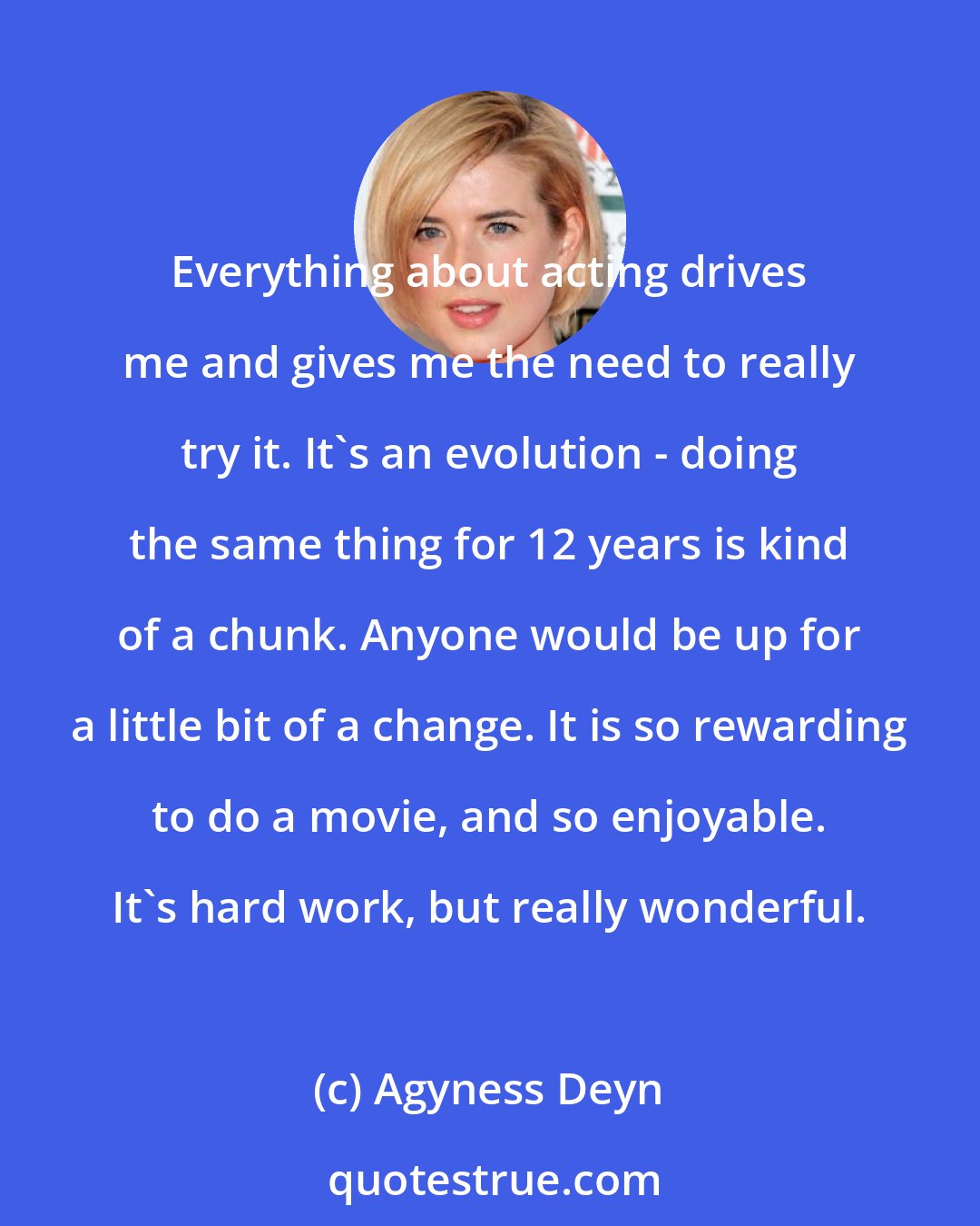 Agyness Deyn: Everything about acting drives me and gives me the need to really try it. It's an evolution - doing the same thing for 12 years is kind of a chunk. Anyone would be up for a little bit of a change. It is so rewarding to do a movie, and so enjoyable. It's hard work, but really wonderful.