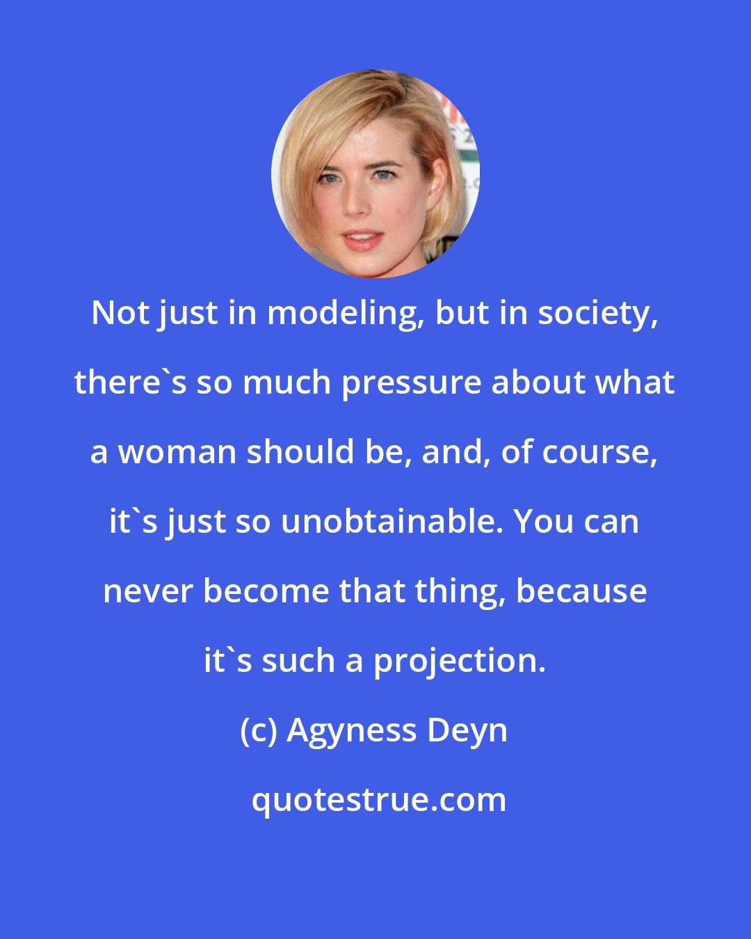 Agyness Deyn: Not just in modeling, but in society, there's so much pressure about what a woman should be, and, of course, it's just so unobtainable. You can never become that thing, because it's such a projection.