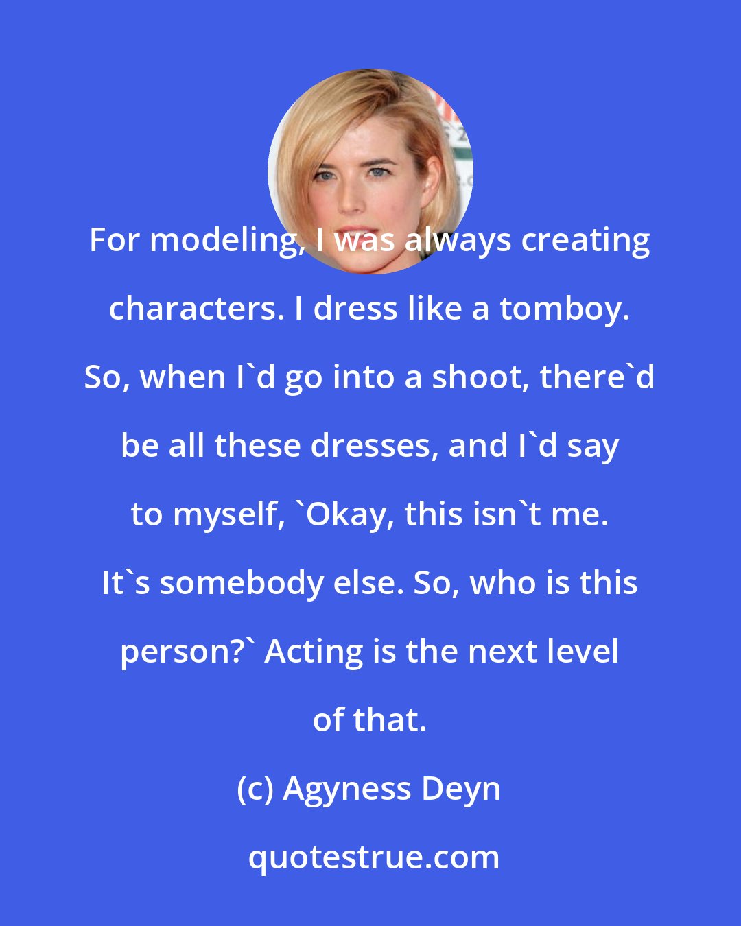 Agyness Deyn: For modeling, I was always creating characters. I dress like a tomboy. So, when I'd go into a shoot, there'd be all these dresses, and I'd say to myself, 'Okay, this isn't me. It's somebody else. So, who is this person?' Acting is the next level of that.