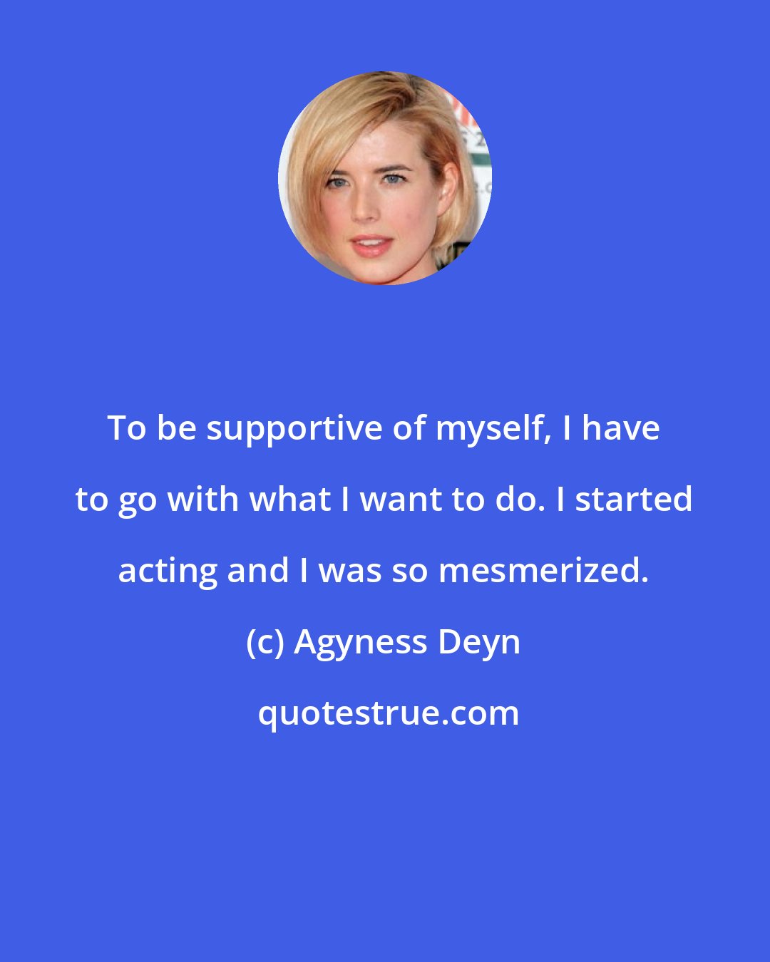 Agyness Deyn: To be supportive of myself, I have to go with what I want to do. I started acting and I was so mesmerized.