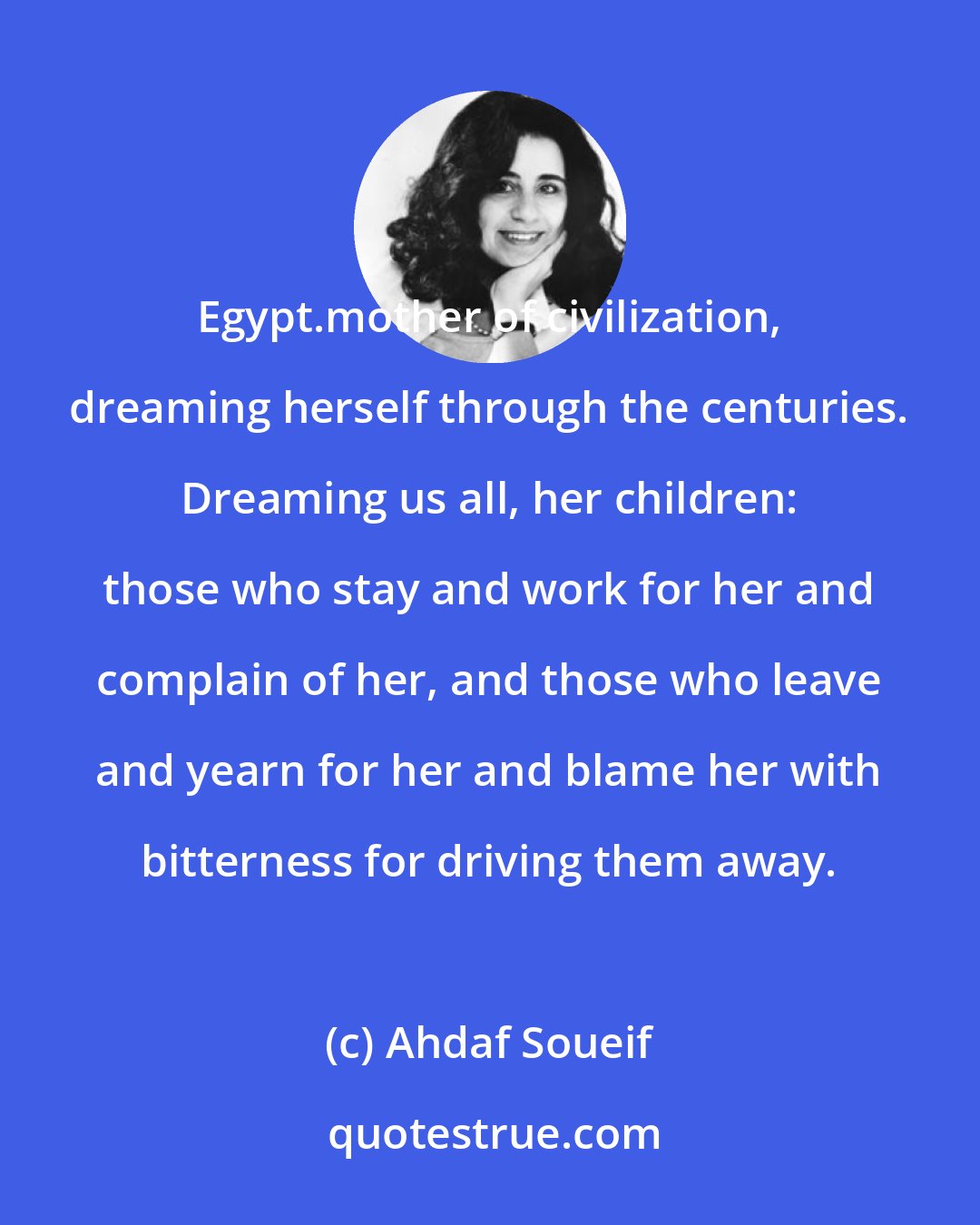 Ahdaf Soueif: Egypt.mother of civilization, dreaming herself through the centuries. Dreaming us all, her children: those who stay and work for her and complain of her, and those who leave and yearn for her and blame her with bitterness for driving them away.