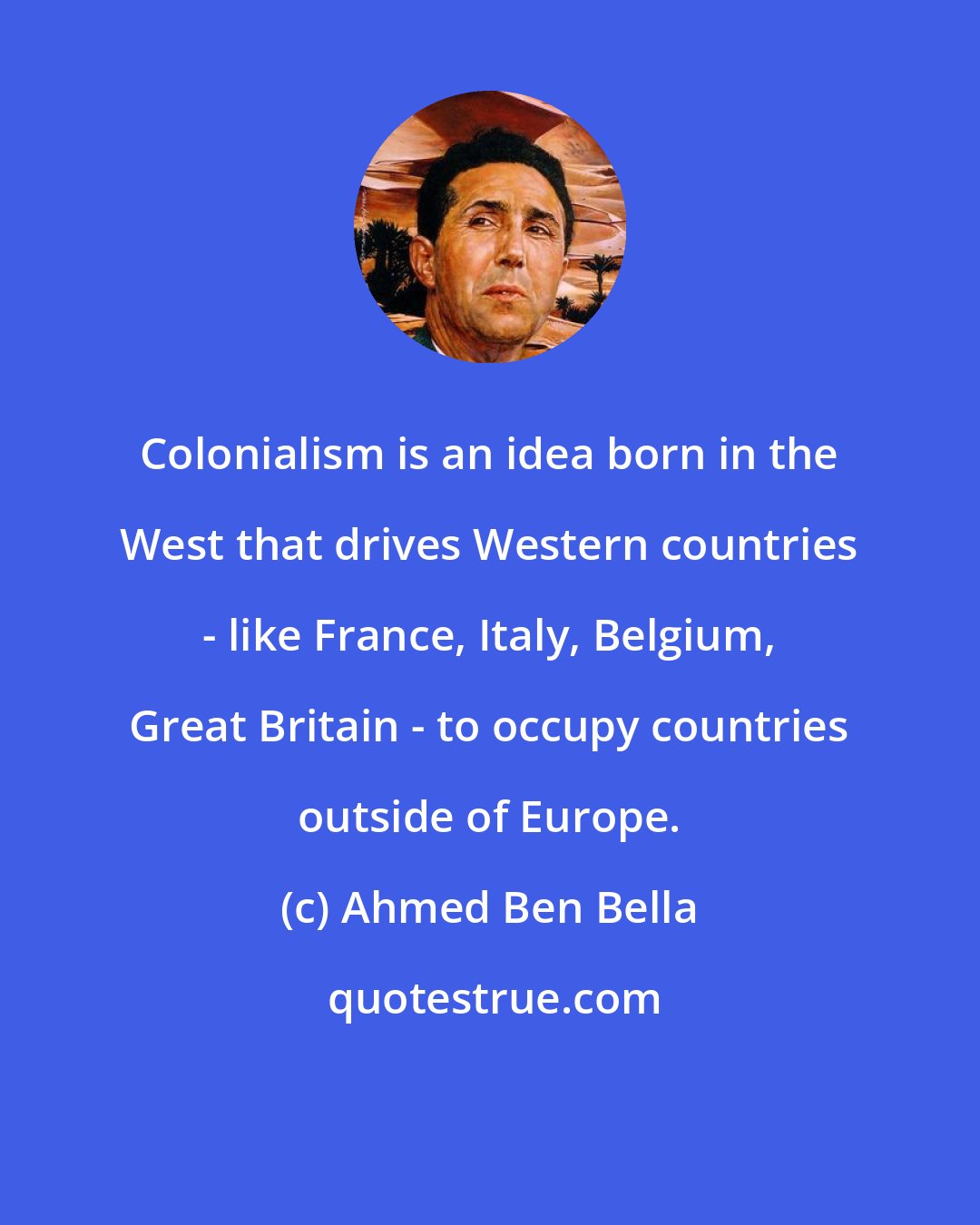 Ahmed Ben Bella: Colonialism is an idea born in the West that drives Western countries - like France, Italy, Belgium, Great Britain - to occupy countries outside of Europe.