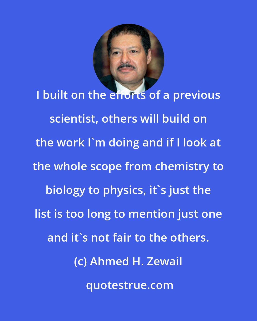 Ahmed H. Zewail: I built on the efforts of a previous scientist, others will build on the work I'm doing and if I look at the whole scope from chemistry to biology to physics, it's just the list is too long to mention just one and it's not fair to the others.
