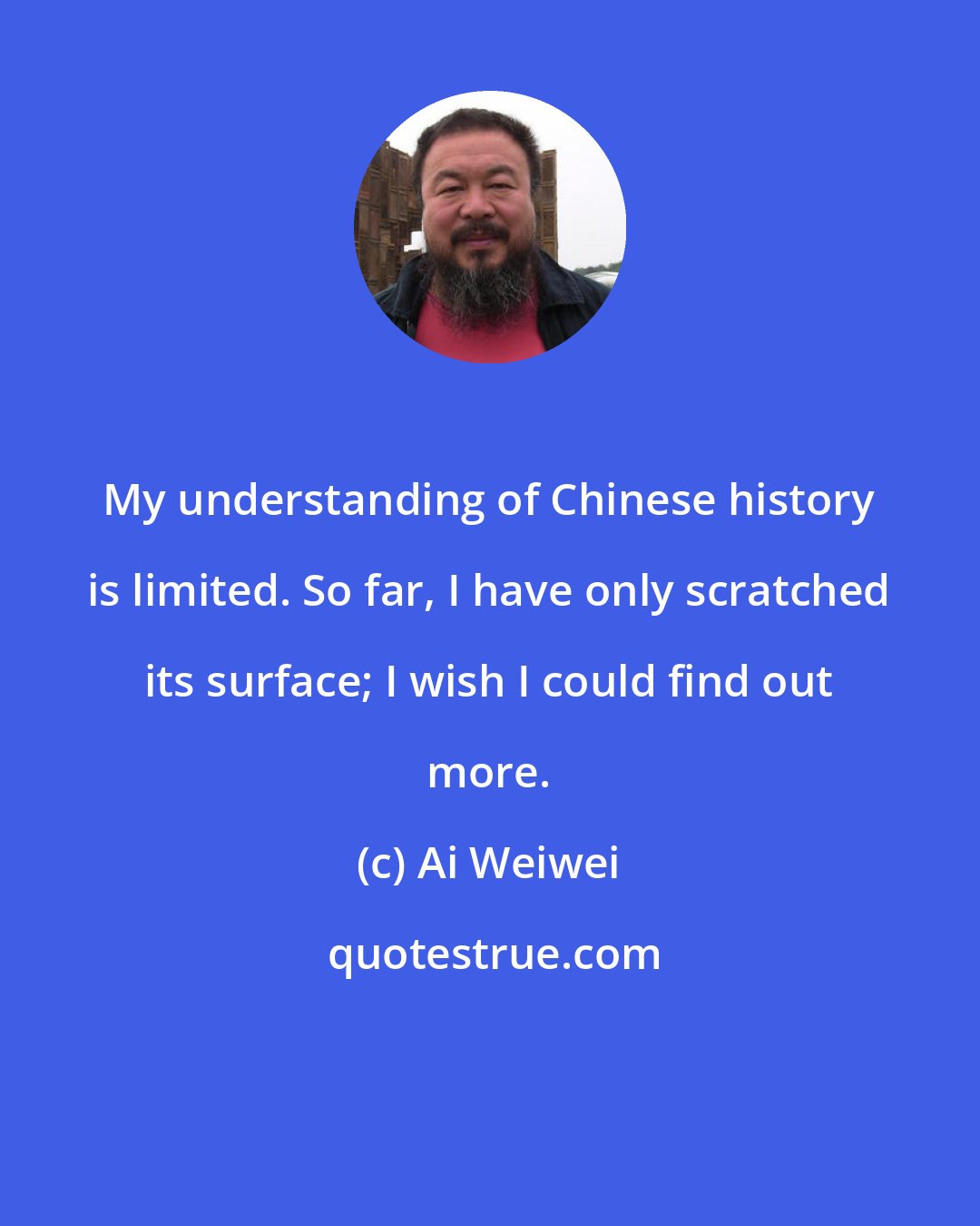 Ai Weiwei: My understanding of Chinese history is limited. So far, I have only scratched its surface; I wish I could find out more.