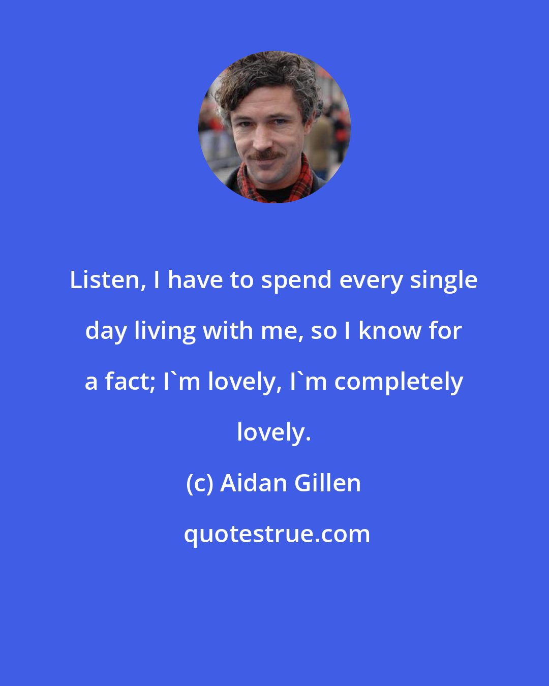 Aidan Gillen: Listen, I have to spend every single day living with me, so I know for a fact; I'm lovely, I'm completely lovely.