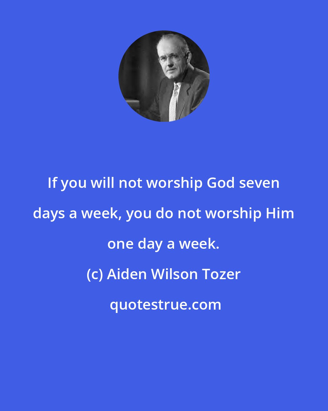 Aiden Wilson Tozer: If you will not worship God seven days a week, you do not worship Him one day a week.