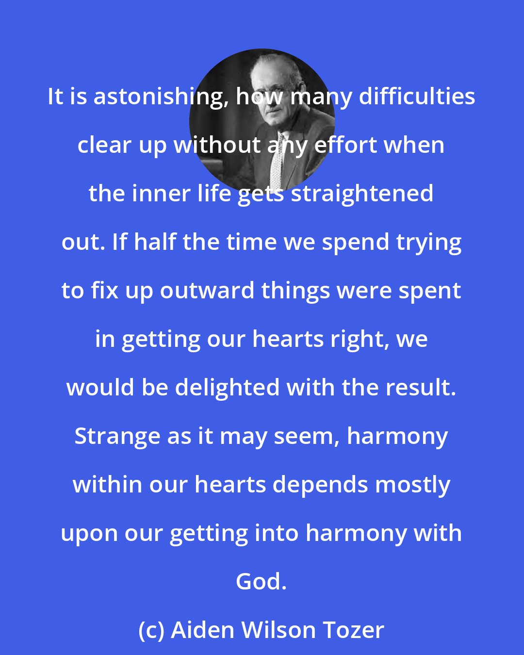 Aiden Wilson Tozer: It is astonishing, how many difficulties clear up without any effort when the inner life gets straightened out. If half the time we spend trying to fix up outward things were spent in getting our hearts right, we would be delighted with the result. Strange as it may seem, harmony within our hearts depends mostly upon our getting into harmony with God.