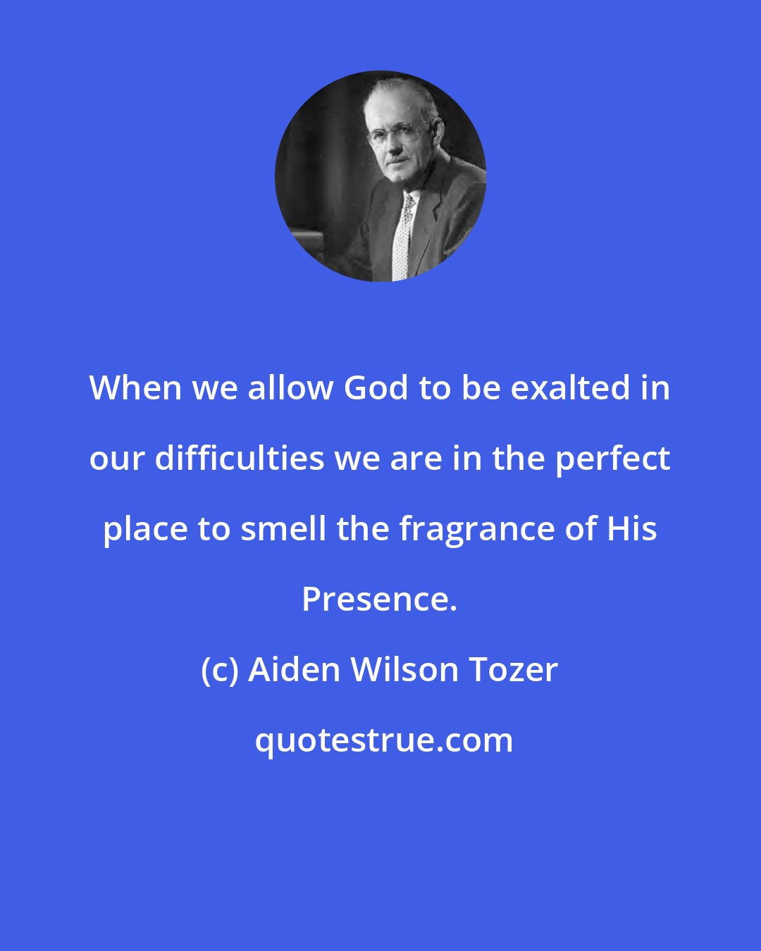 Aiden Wilson Tozer: When we allow God to be exalted in our difficulties we are in the perfect place to smell the fragrance of His Presence.