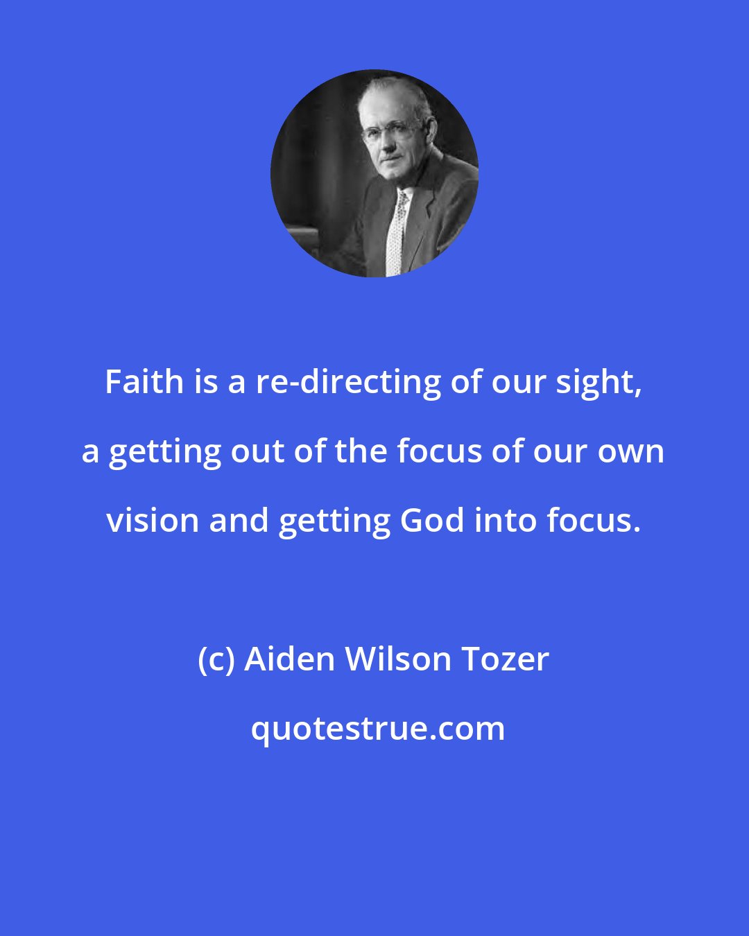 Aiden Wilson Tozer: Faith is a re-directing of our sight, a getting out of the focus of our own vision and getting God into focus.