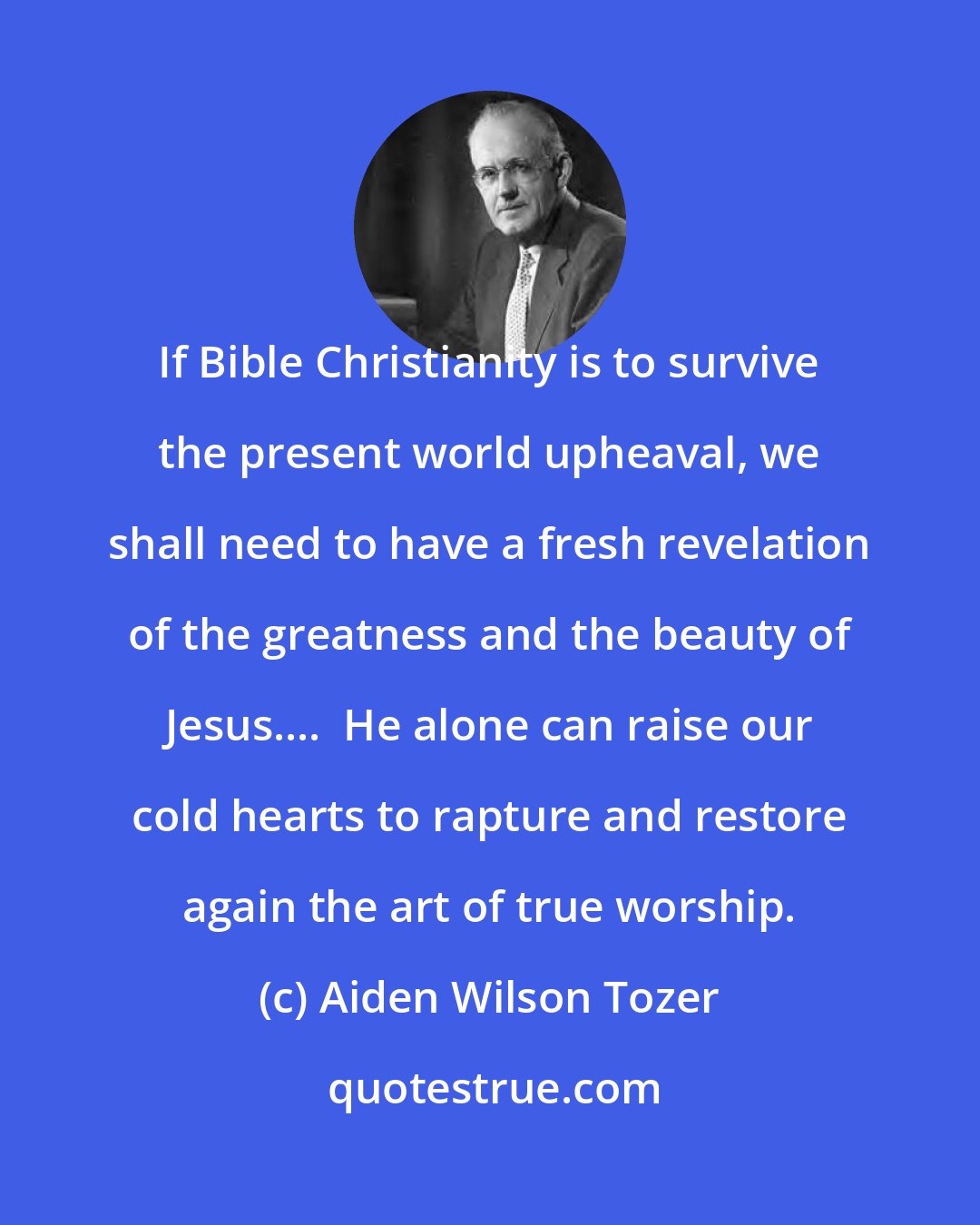 Aiden Wilson Tozer: If Bible Christianity is to survive the present world upheaval, we shall need to have a fresh revelation of the greatness and the beauty of Jesus....  He alone can raise our cold hearts to rapture and restore again the art of true worship.