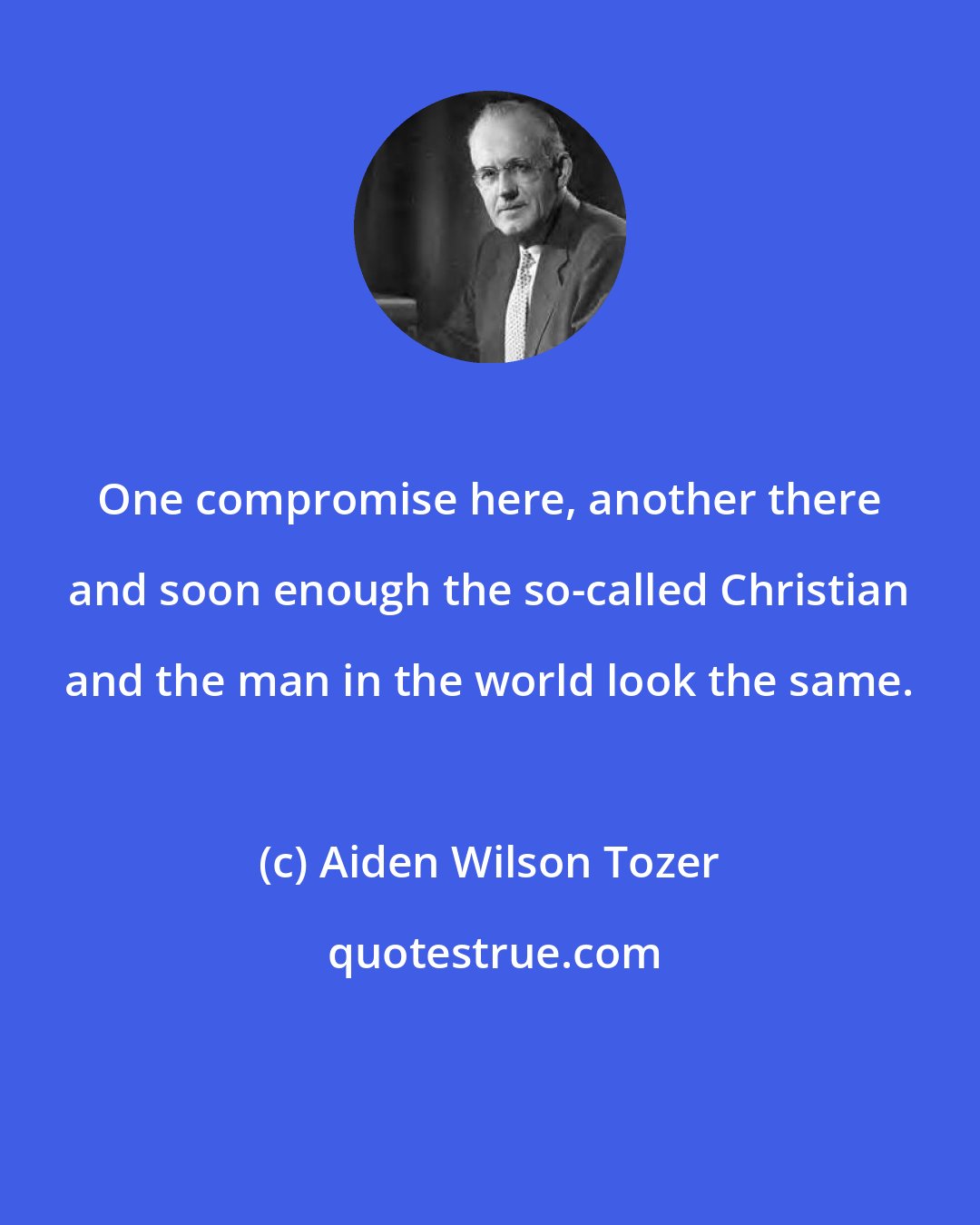 Aiden Wilson Tozer: One compromise here, another there and soon enough the so-called Christian and the man in the world look the same.