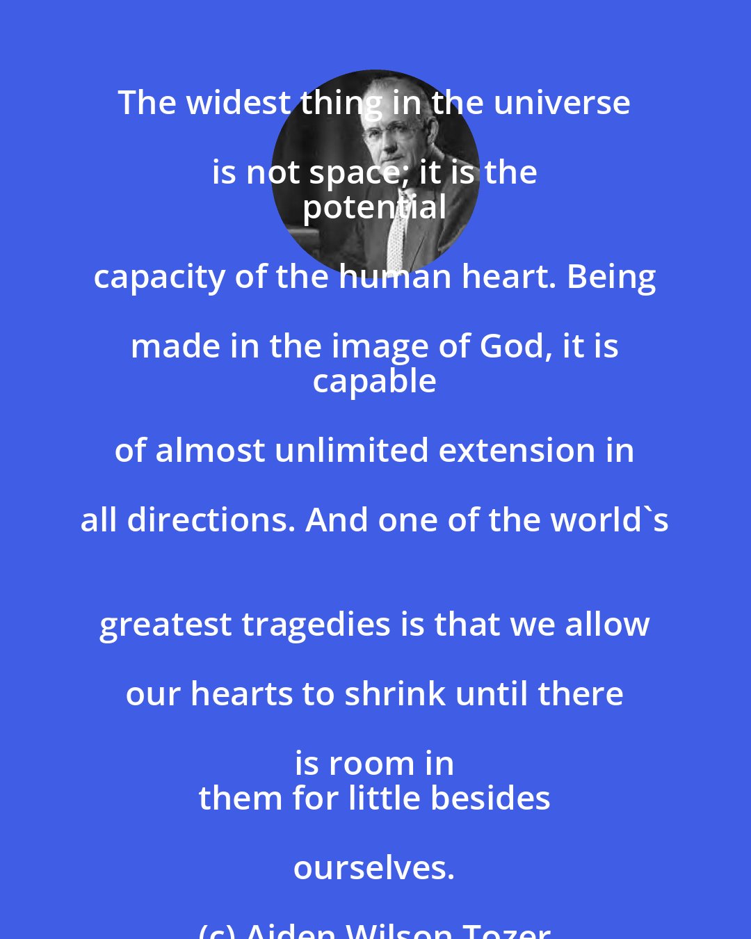 Aiden Wilson Tozer: The widest thing in the universe is not space; it is the 
 potential capacity of the human heart. Being made in the image of God, it is 
 capable of almost unlimited extension in all directions. And one of the world's 
 greatest tragedies is that we allow our hearts to shrink until there is room in 
 them for little besides ourselves.