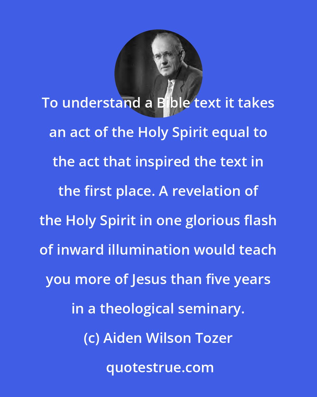 Aiden Wilson Tozer: To understand a Bible text it takes an act of the Holy Spirit equal to the act that inspired the text in the first place. A revelation of the Holy Spirit in one glorious flash of inward illumination would teach you more of Jesus than five years in a theological seminary.