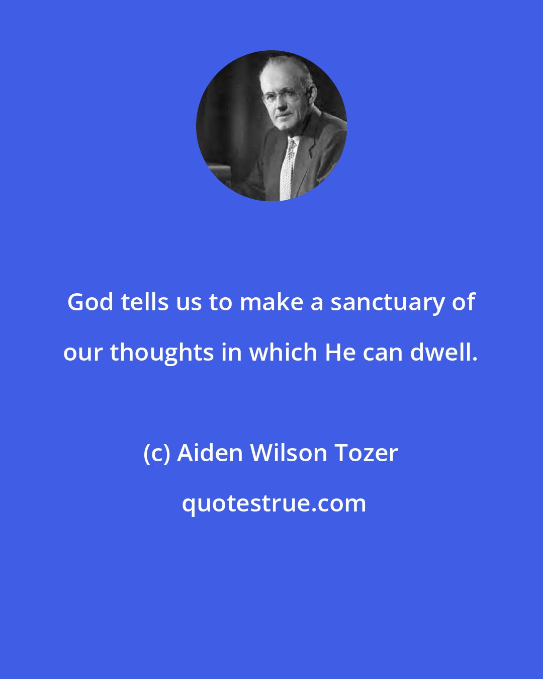 Aiden Wilson Tozer: God tells us to make a sanctuary of our thoughts in which He can dwell.