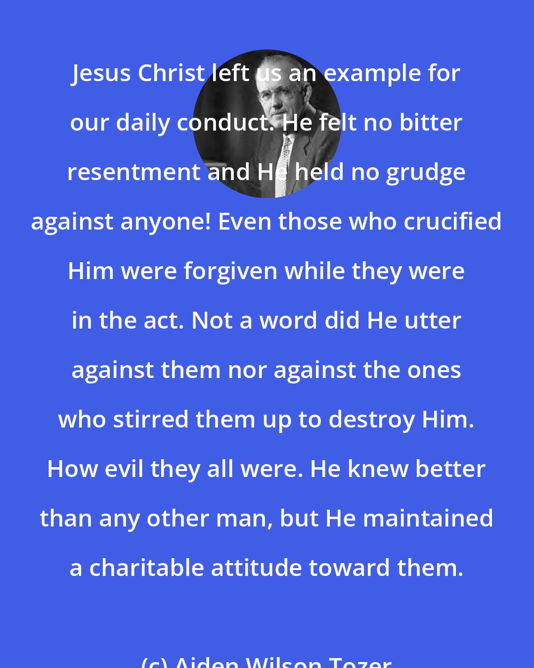 Aiden Wilson Tozer: Jesus Christ left us an example for our daily conduct. He felt no bitter resentment and He held no grudge against anyone! Even those who crucified Him were forgiven while they were in the act. Not a word did He utter against them nor against the ones who stirred them up to destroy Him. How evil they all were. He knew better than any other man, but He maintained a charitable attitude toward them.