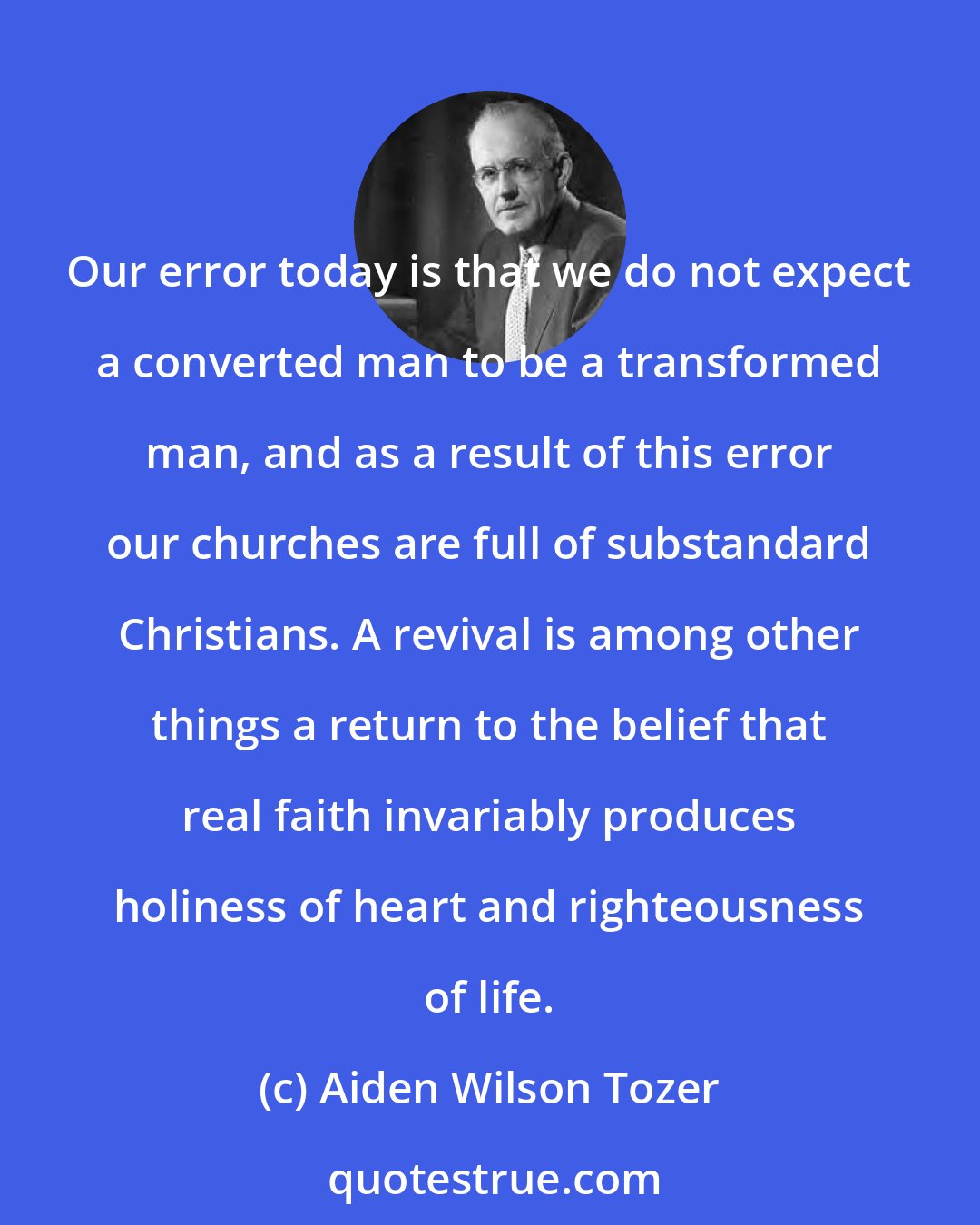 Aiden Wilson Tozer: Our error today is that we do not expect a converted man to be a transformed man, and as a result of this error our churches are full of substandard Christians. A revival is among other things a return to the belief that real faith invariably produces holiness of heart and righteousness of life.