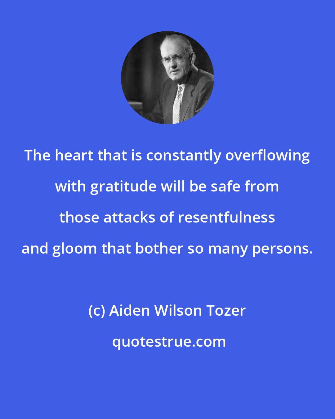 Aiden Wilson Tozer: The heart that is constantly overflowing with gratitude will be safe from those attacks of resentfulness and gloom that bother so many persons.