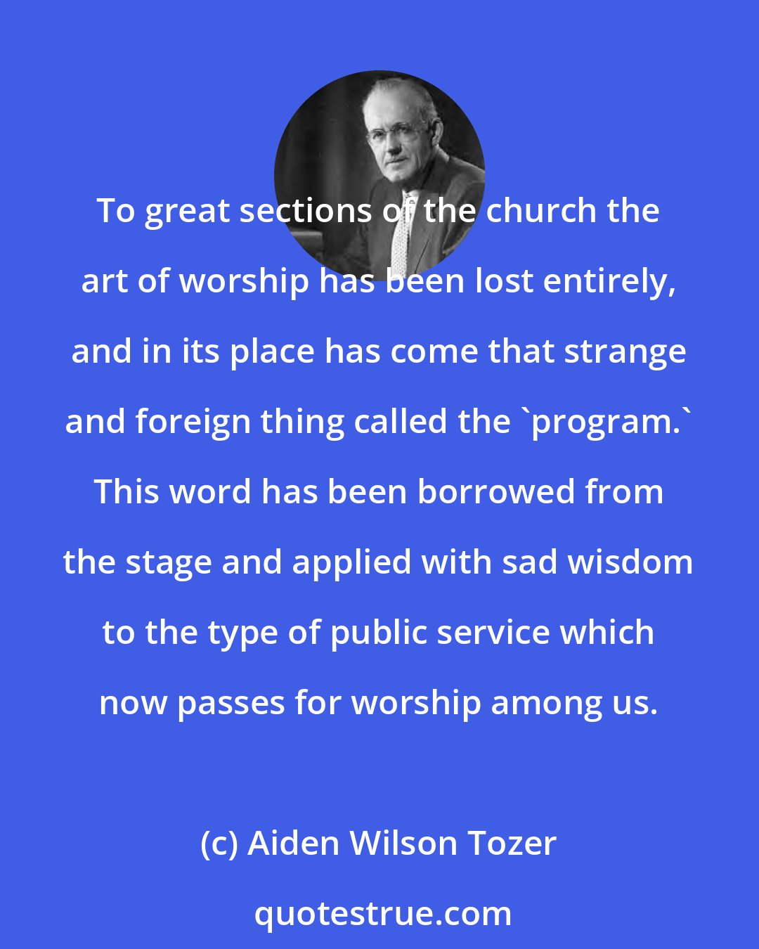 Aiden Wilson Tozer: To great sections of the church the art of worship has been lost entirely, and in its place has come that strange and foreign thing called the 'program.' This word has been borrowed from the stage and applied with sad wisdom to the type of public service which now passes for worship among us.