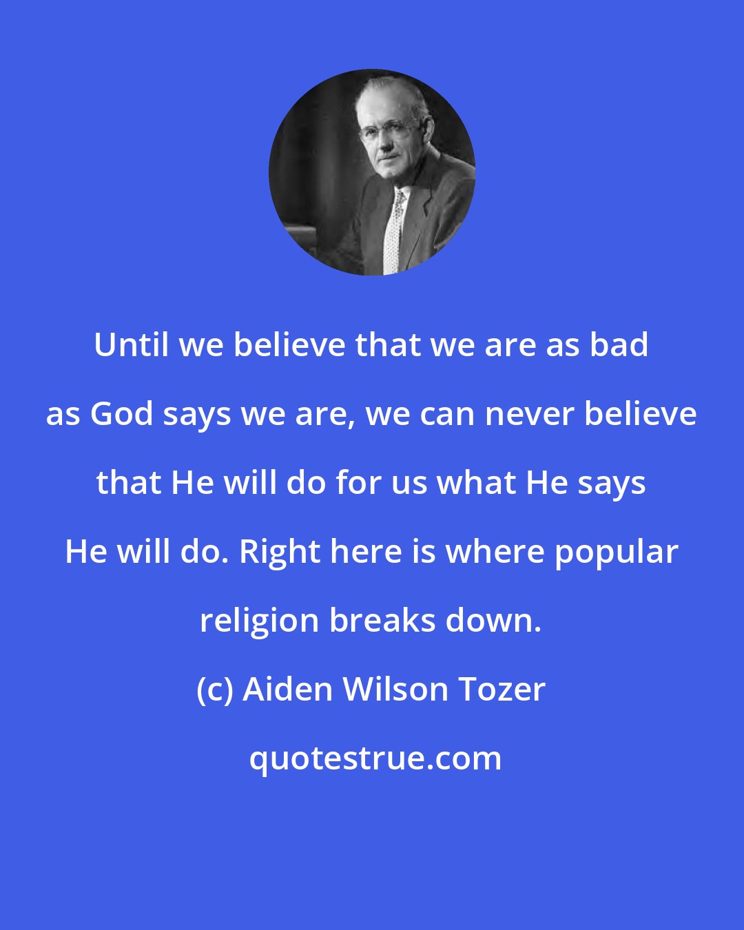 Aiden Wilson Tozer: Until we believe that we are as bad as God says we are, we can never believe that He will do for us what He says He will do. Right here is where popular religion breaks down.
