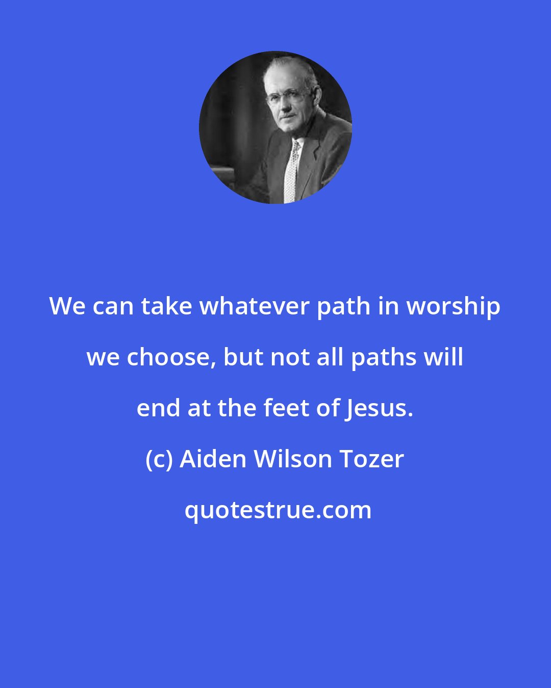 Aiden Wilson Tozer: We can take whatever path in worship we choose, but not all paths will end at the feet of Jesus.