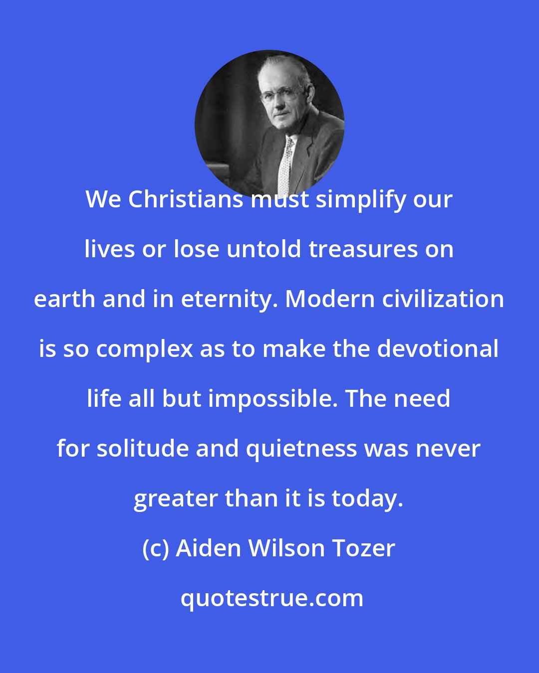 Aiden Wilson Tozer: We Christians must simplify our lives or lose untold treasures on earth and in eternity. Modern civilization is so complex as to make the devotional life all but impossible. The need for solitude and quietness was never greater than it is today.