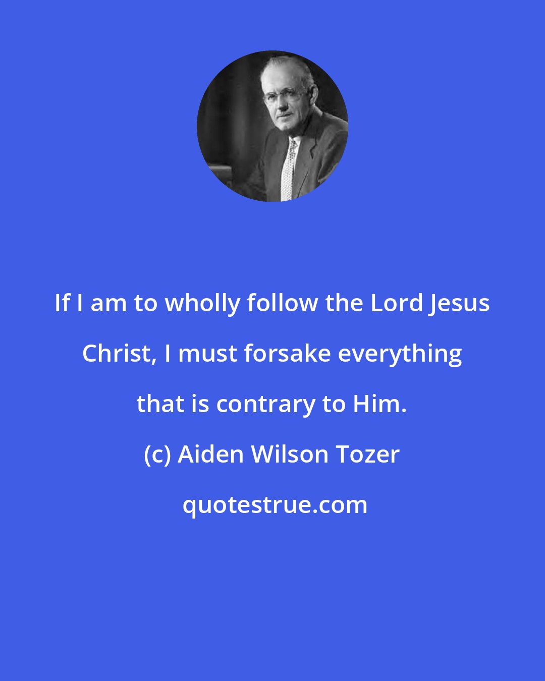 Aiden Wilson Tozer: If I am to wholly follow the Lord Jesus Christ, I must forsake everything that is contrary to Him.