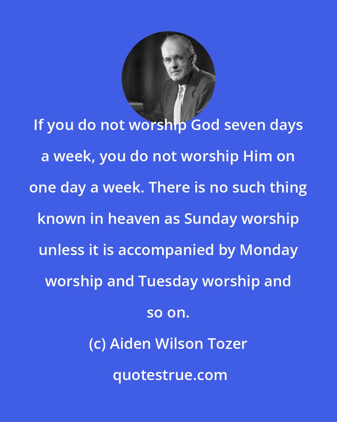 Aiden Wilson Tozer: If you do not worship God seven days a week, you do not worship Him on one day a week. There is no such thing known in heaven as Sunday worship unless it is accompanied by Monday worship and Tuesday worship and so on.