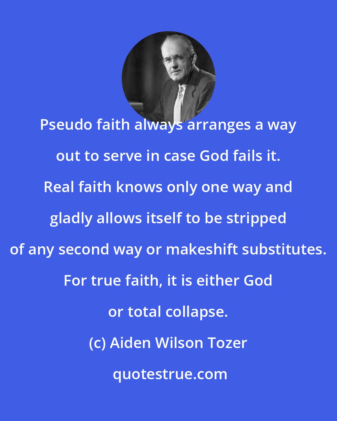 Aiden Wilson Tozer: Pseudo faith always arranges a way out to serve in case God fails it. Real faith knows only one way and gladly allows itself to be stripped of any second way or makeshift substitutes. For true faith, it is either God or total collapse.