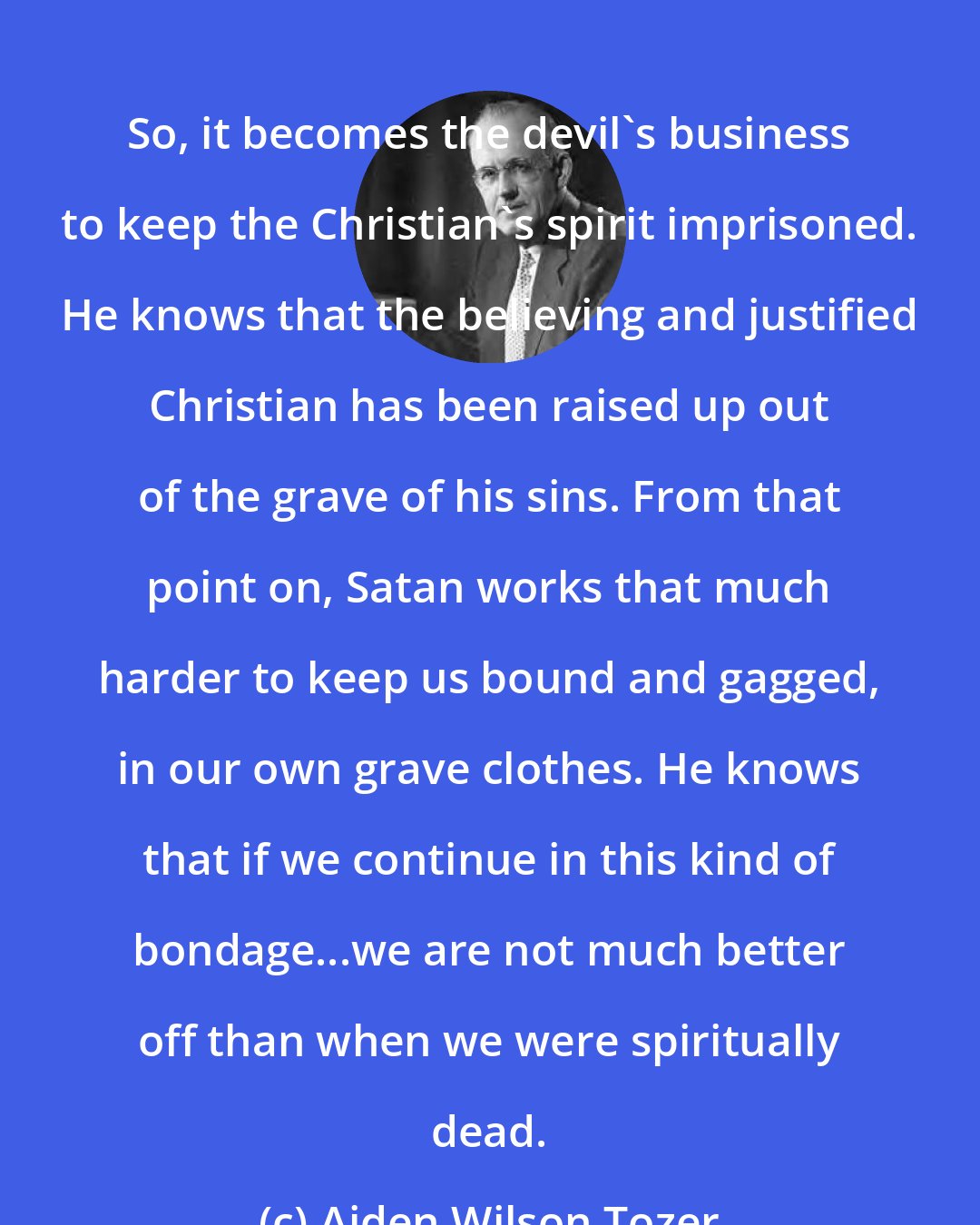 Aiden Wilson Tozer: So, it becomes the devil's business to keep the Christian's spirit imprisoned. He knows that the believing and justified Christian has been raised up out of the grave of his sins. From that point on, Satan works that much harder to keep us bound and gagged, in our own grave clothes. He knows that if we continue in this kind of bondage...we are not much better off than when we were spiritually dead.