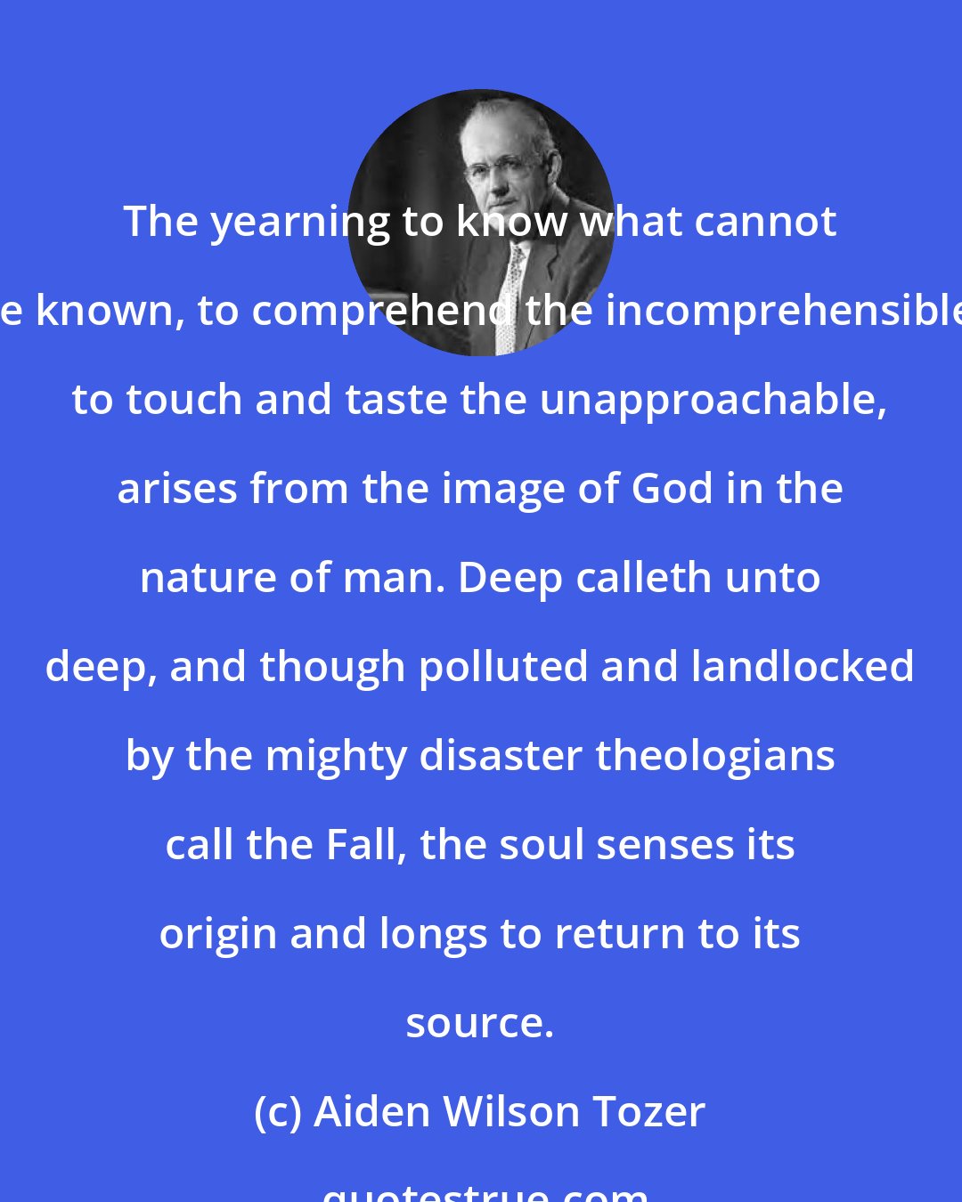 Aiden Wilson Tozer: The yearning to know what cannot be known, to comprehend the incomprehensible, to touch and taste the unapproachable, arises from the image of God in the nature of man. Deep calleth unto deep, and though polluted and landlocked by the mighty disaster theologians call the Fall, the soul senses its origin and longs to return to its source.