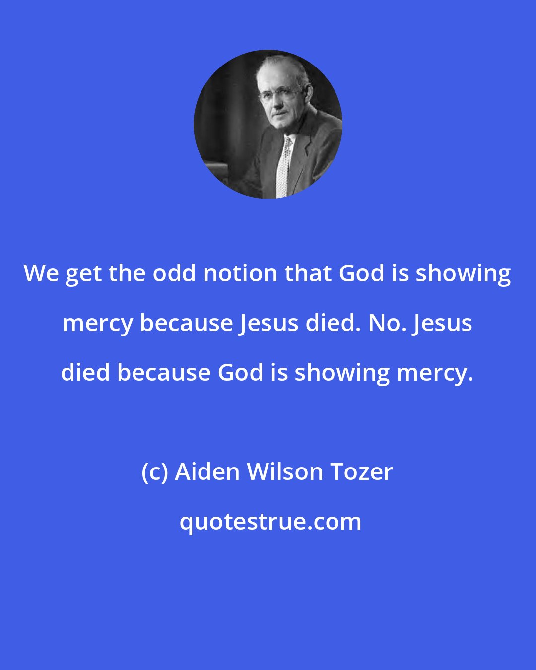 Aiden Wilson Tozer: We get the odd notion that God is showing mercy because Jesus died. No. Jesus died because God is showing mercy.