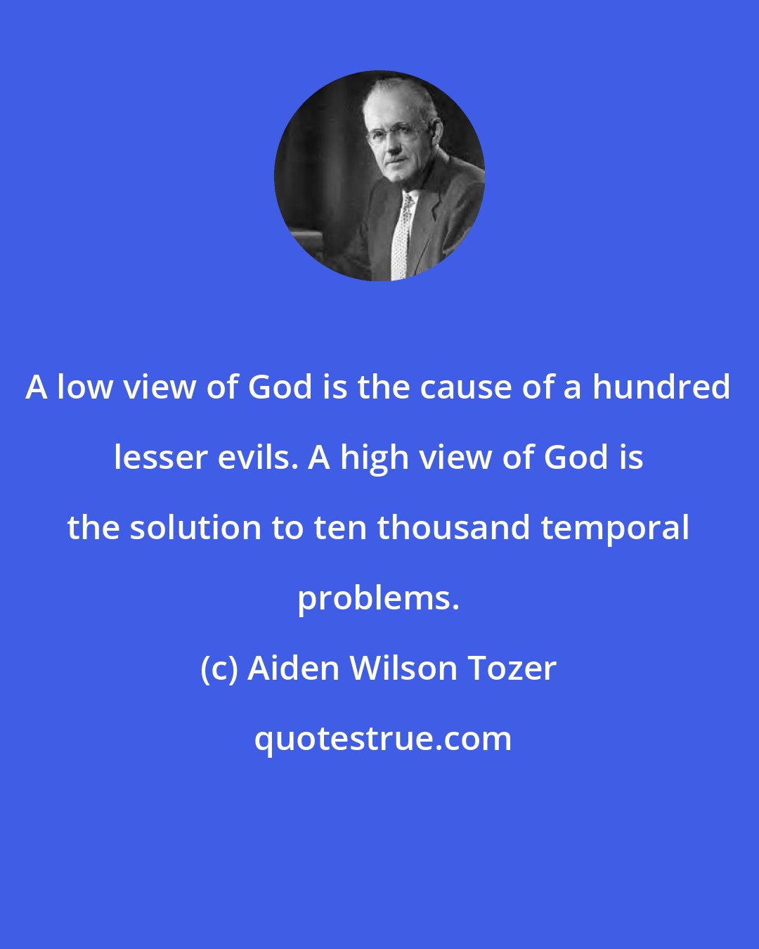 Aiden Wilson Tozer: A low view of God is the cause of a hundred lesser evils. A high view of God is the solution to ten thousand temporal problems.