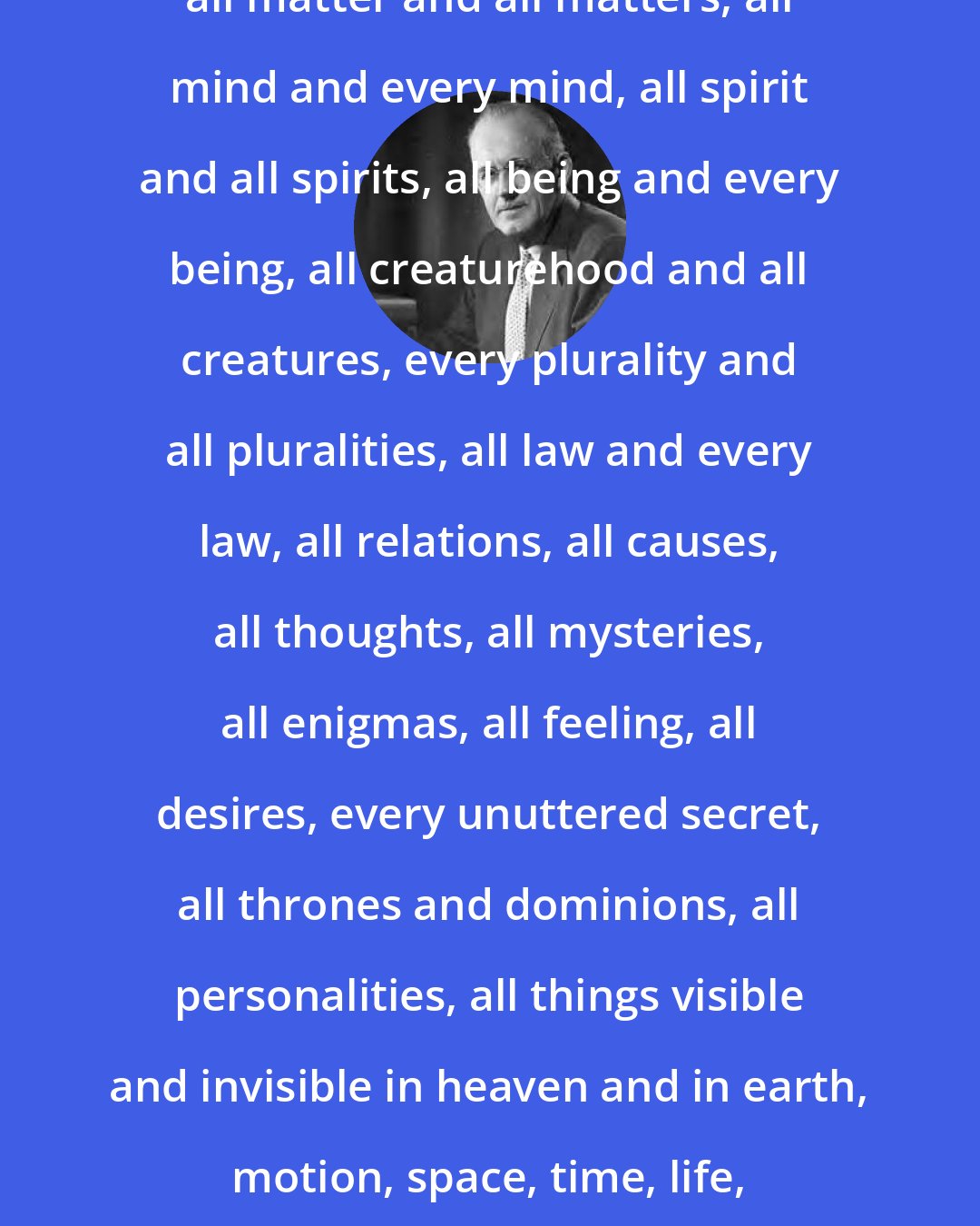 Aiden Wilson Tozer: God knows instantly and effortlessly all matter and all matters, all mind and every mind, all spirit and all spirits, all being and every being, all creaturehood and all creatures, every plurality and all pluralities, all law and every law, all relations, all causes, all thoughts, all mysteries, all enigmas, all feeling, all desires, every unuttered secret, all thrones and dominions, all personalities, all things visible and invisible in heaven and in earth, motion, space, time, life, death, good, evil, heaven, and hell.
