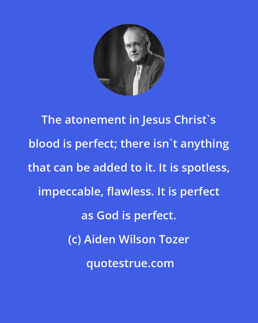 Aiden Wilson Tozer: The atonement in Jesus Christ's blood is perfect; there isn't anything that can be added to it. It is spotless, impeccable, flawless. It is perfect as God is perfect.