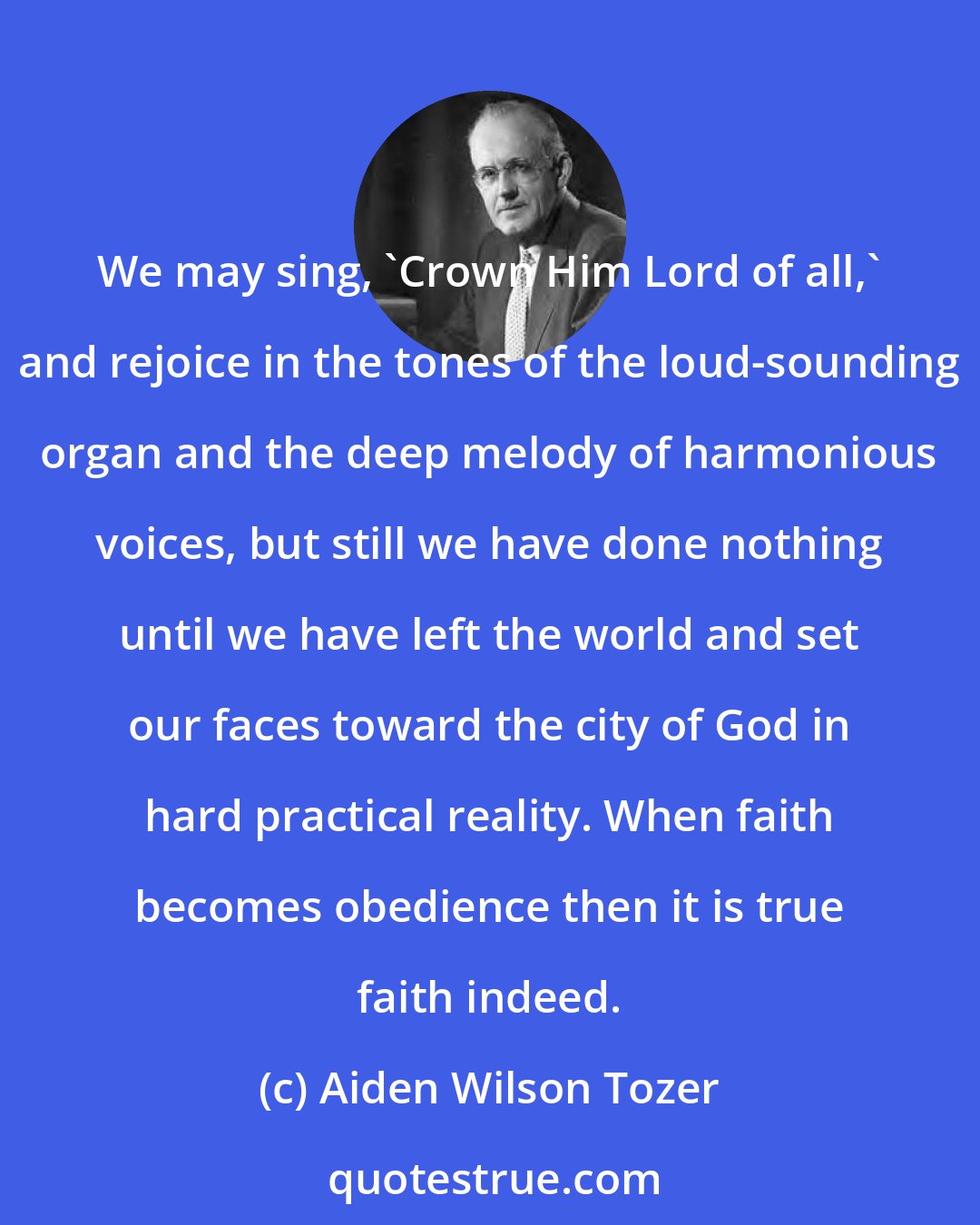 Aiden Wilson Tozer: We may sing, 'Crown Him Lord of all,' and rejoice in the tones of the loud-sounding organ and the deep melody of harmonious voices, but still we have done nothing until we have left the world and set our faces toward the city of God in hard practical reality. When faith becomes obedience then it is true faith indeed.