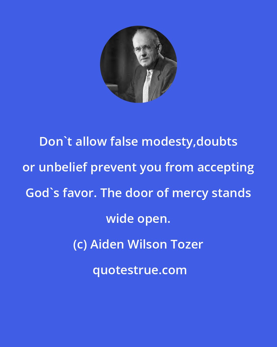 Aiden Wilson Tozer: Don't allow false modesty,doubts or unbelief prevent you from accepting God's favor. The door of mercy stands wide open.