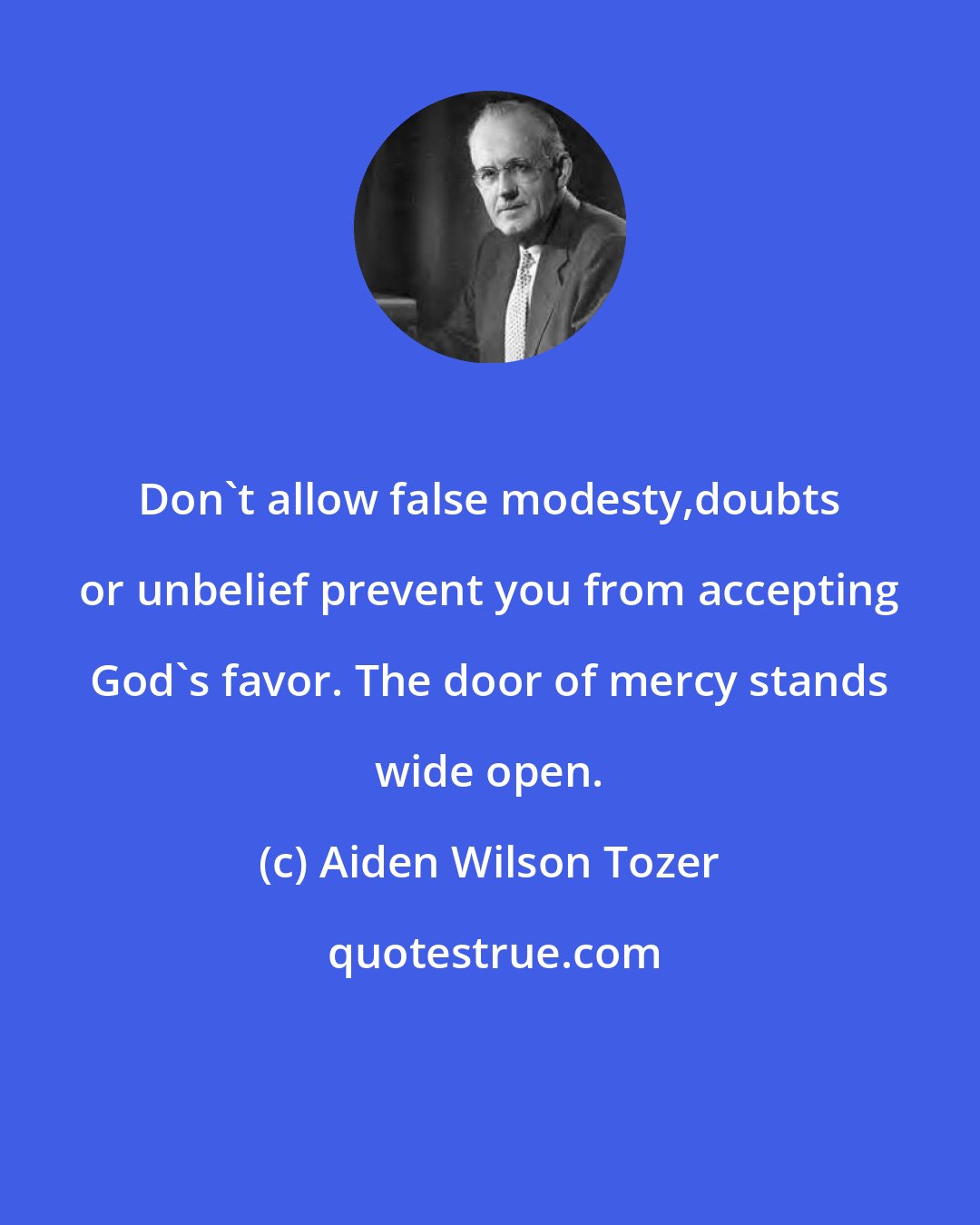 Aiden Wilson Tozer: Don't allow false modesty,doubts or unbelief prevent you from accepting God's favor. The door of mercy stands wide open.