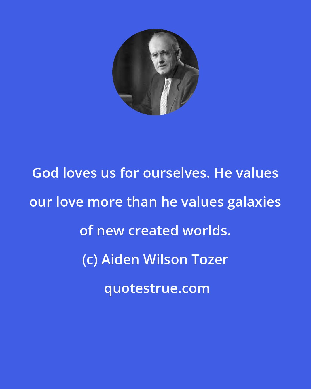 Aiden Wilson Tozer: God loves us for ourselves. He values our love more than he values galaxies of new created worlds.