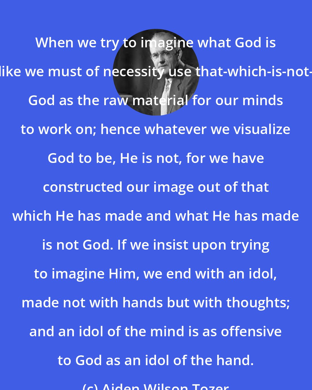 Aiden Wilson Tozer: When we try to imagine what God is like we must of necessity use that-which-is-not- God as the raw material for our minds to work on; hence whatever we visualize God to be, He is not, for we have constructed our image out of that which He has made and what He has made is not God. If we insist upon trying to imagine Him, we end with an idol, made not with hands but with thoughts; and an idol of the mind is as offensive to God as an idol of the hand.