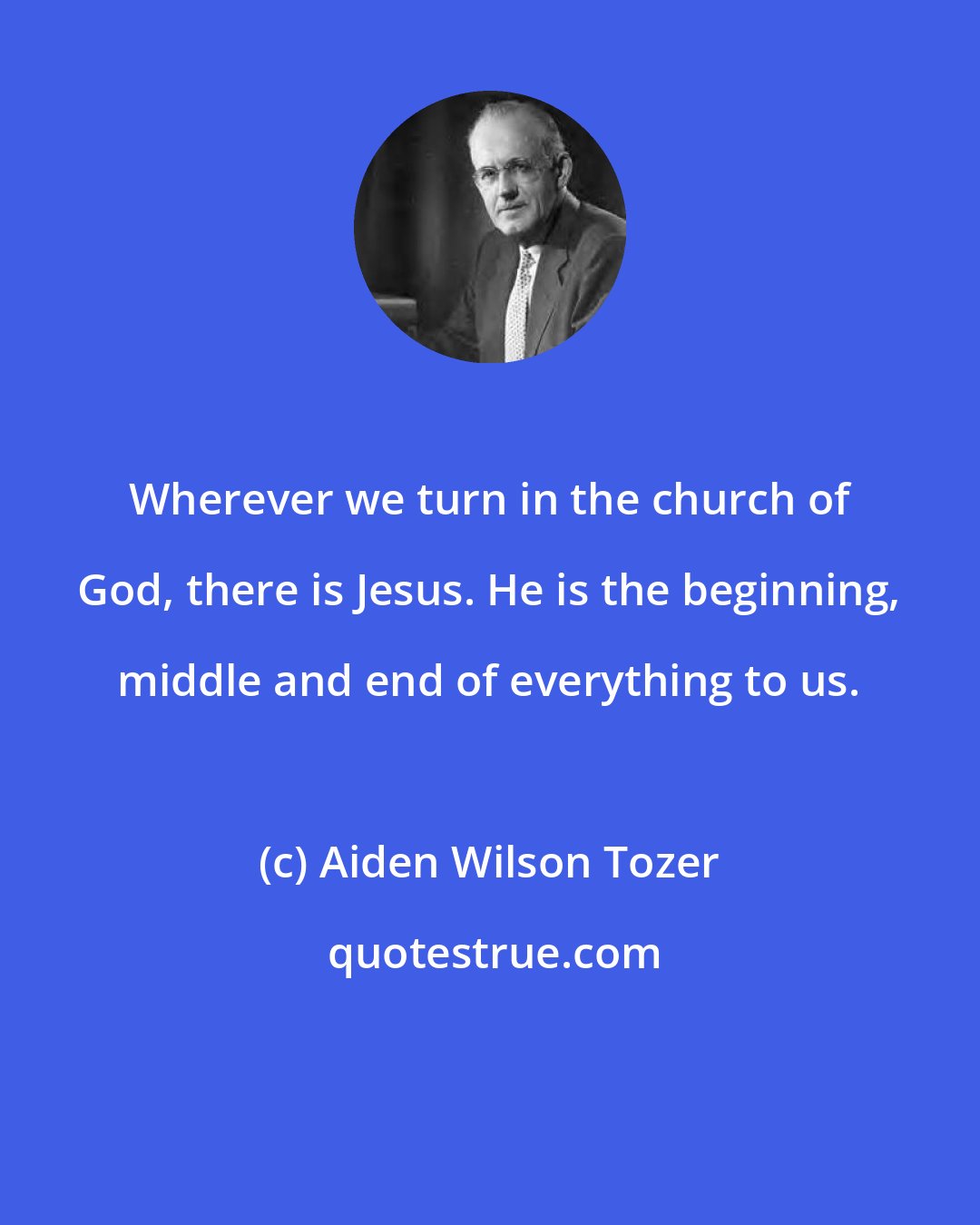 Aiden Wilson Tozer: Wherever we turn in the church of God, there is Jesus. He is the beginning, middle and end of everything to us.