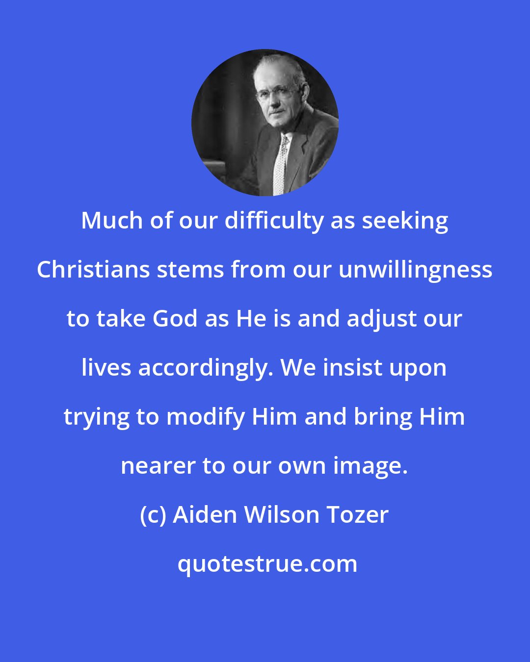 Aiden Wilson Tozer: Much of our difficulty as seeking Christians stems from our unwillingness to take God as He is and adjust our lives accordingly. We insist upon trying to modify Him and bring Him nearer to our own image.