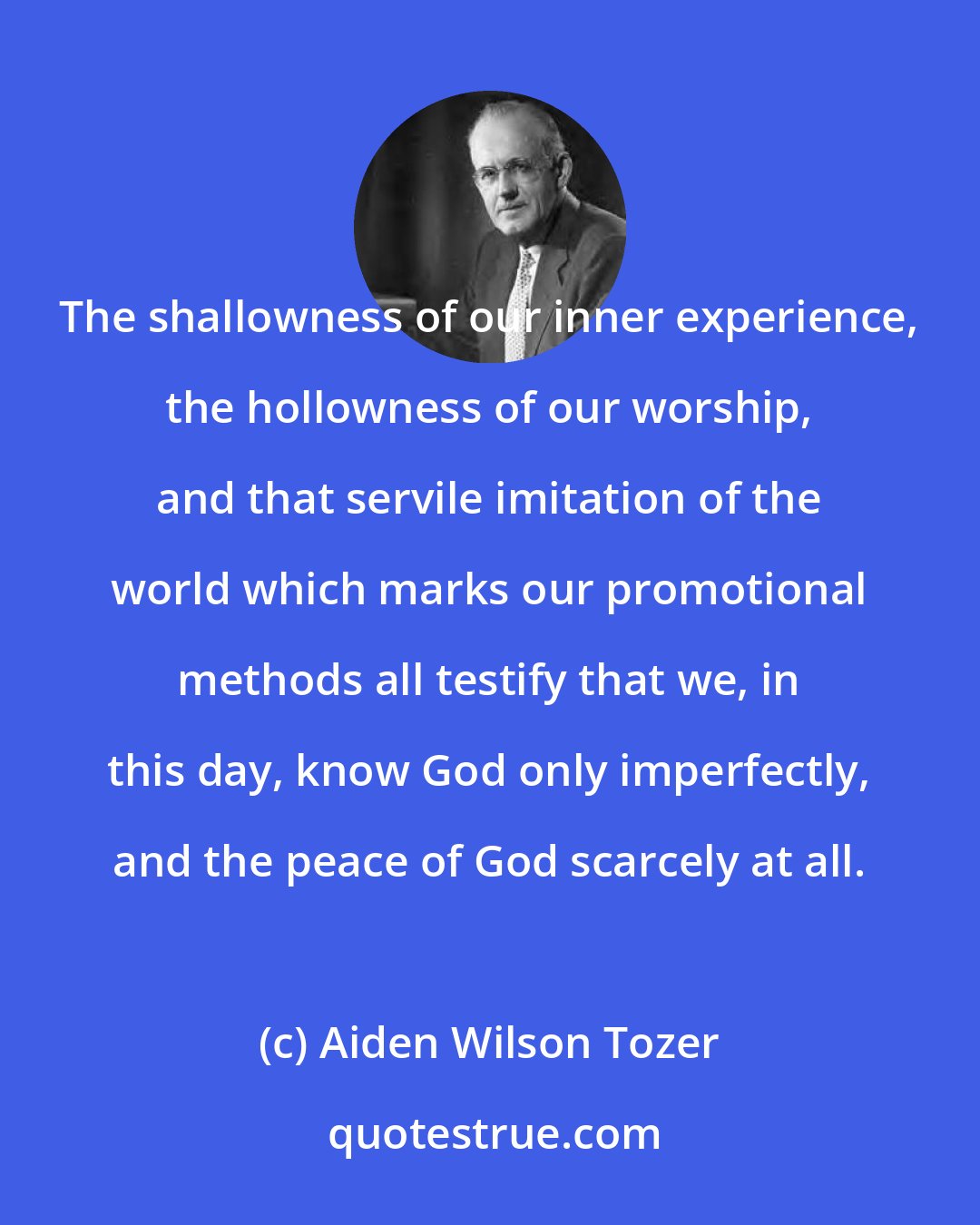 Aiden Wilson Tozer: The shallowness of our inner experience, the hollowness of our worship, and that servile imitation of the world which marks our promotional methods all testify that we, in this day, know God only imperfectly, and the peace of God scarcely at all.