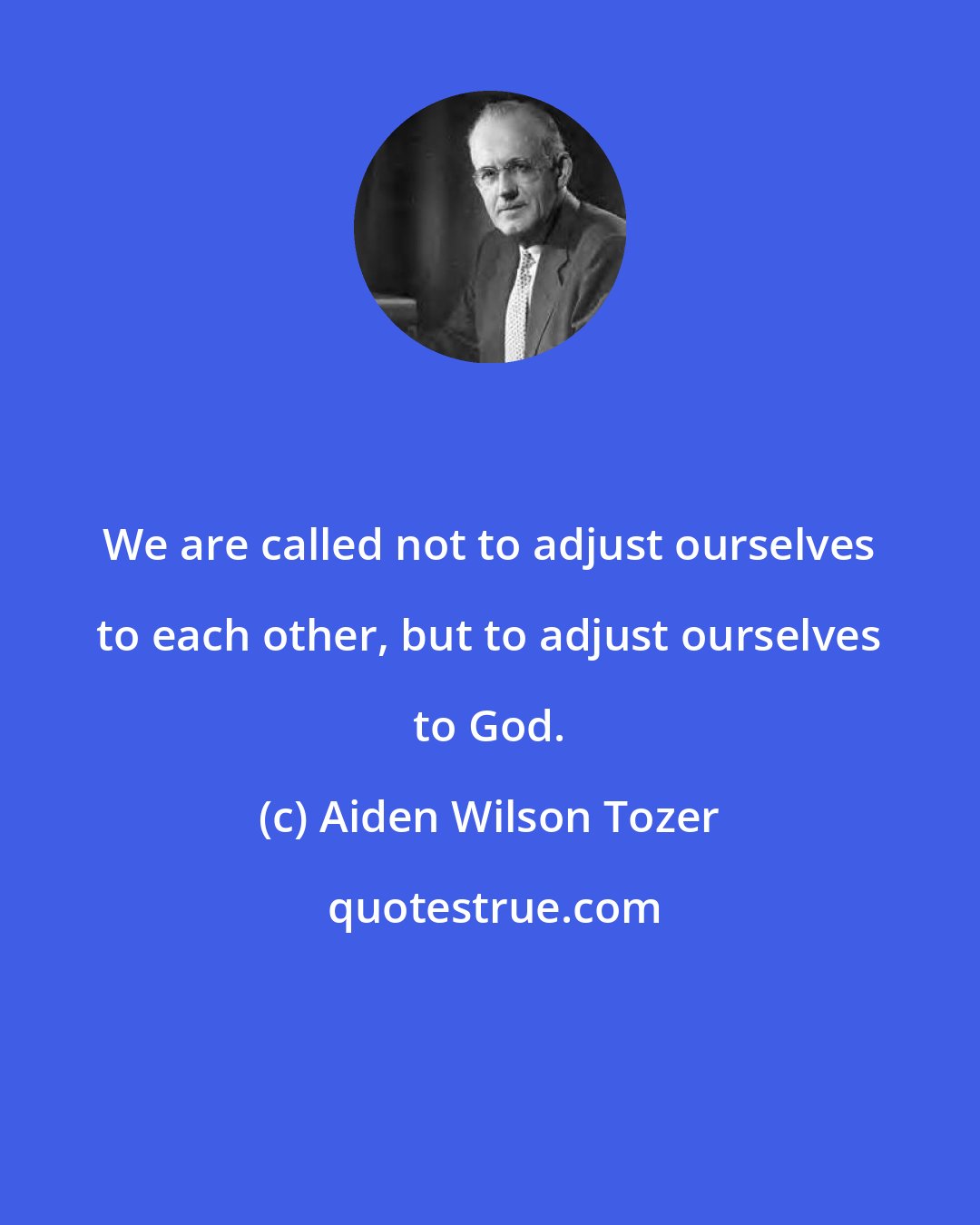 Aiden Wilson Tozer: We are called not to adjust ourselves to each other, but to adjust ourselves to God.