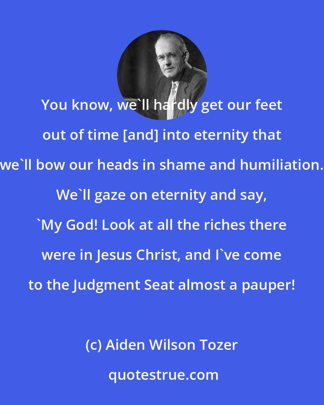 Aiden Wilson Tozer: You know, we'll hardly get our feet out of time [and] into eternity that we'll bow our heads in shame and humiliation. We'll gaze on eternity and say, 'My God! Look at all the riches there were in Jesus Christ, and I've come to the Judgment Seat almost a pauper!