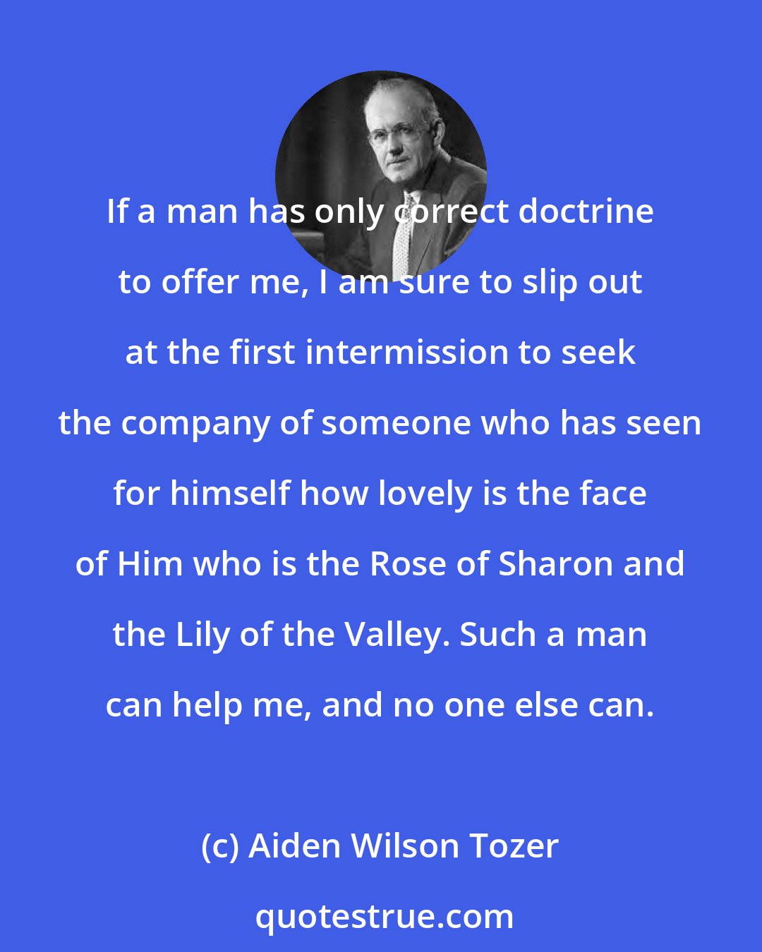 Aiden Wilson Tozer: If a man has only correct doctrine to offer me, I am sure to slip out at the first intermission to seek the company of someone who has seen for himself how lovely is the face of Him who is the Rose of Sharon and the Lily of the Valley. Such a man can help me, and no one else can.
